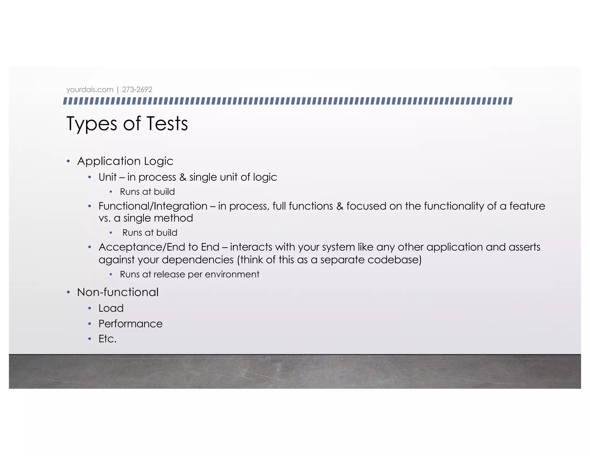 Types of Tests
• Application Logic
• Unit – in process & single unit of logic
• Runs at build
• Functional/Integration – in process, full functions & focused on the functionality of a feature
vs. a single method
• Runs at build
• Acceptance/End to End – interacts with your system like any other application and asserts
against your dependencies (think of this as a separate codebase)
• Runs at release per environment
• Non-functional
• Load
• Performance
• Etc.
yourdais.com | 273-2692
 