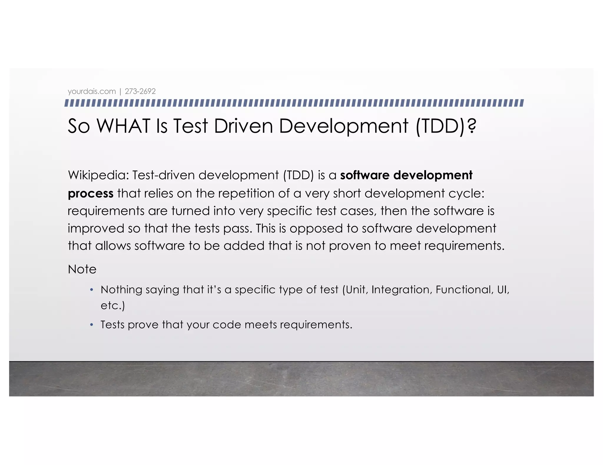 So WHAT Is Test Driven Development (TDD)?
Wikipedia: Test-driven development (TDD) is a software development
process that relies on the repetition of a very short development cycle:
requirements are turned into very specific test cases, then the software is
improved so that the tests pass. This is opposed to software development
that allows software to be added that is not proven to meet requirements.
Note
• Nothing saying that it’s a specific type of test (Unit, Integration, Functional, UI,
etc.)
• Tests prove that your code meets requirements.
yourdais.com | 273-2692
 