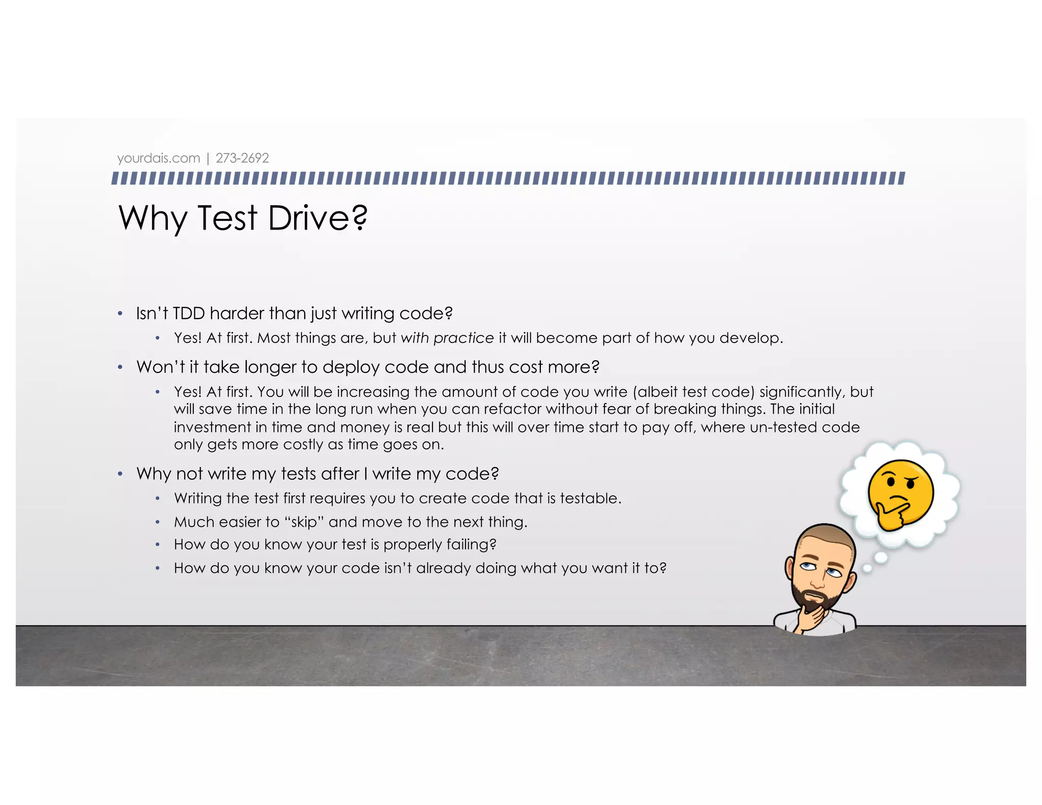 Why Test Drive?
• Isn’t TDD harder than just writing code?
• Yes! At first. Most things are, but with practice it will become part of how you develop.
• Won’t it take longer to deploy code and thus cost more?
• Yes! At first. You will be increasing the amount of code you write (albeit test code) significantly, but
will save time in the long run when you can refactor without fear of breaking things. The initial
investment in time and money is real but this will over time start to pay off, where un-tested code
only gets more costly as time goes on.
• Why not write my tests after I write my code?
• Writing the test first requires you to create code that is testable.
• Much easier to “skip” and move to the next thing.
• How do you know your test is properly failing?
• How do you know your code isn’t already doing what you want it to?
yourdais.com | 273-2692
 