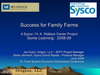 Success for Family Farms
     A Sysco / H. A. Wallace Center Project
          Some Learning: 2008-09


        Joe Colyn, Originz, LLC – SFFF Project Manager
Denis Jennisch, Sysco Grand Rapids - Produce Manager
                                             June 2009
     To: Food System Economic Partnership Conference


                   l       © Originz, 2009
 