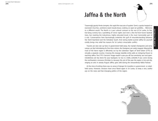 www.lonelyplanet.com
JAFFNA&THENORTH
295
Jaffna & the North
Toweringly gaudy Hindu temples, the rapid-fire staccato of spoken Tamil, cupolas heaped on
oversized churches, sombrero-sized masala dosas cooking on open-air griddles… Welcome
to a different world. The North is a vast cultural contrast to the rest of Sri Lanka. Its flat,
low-lying scenery has a sprinkling of minor sights and even a few far-from-home baobab
trees, but meeting the industrious, highly educated locals is the most memorable part of
a visit. Conversations here fascinatingly underline the gulf of misunderstanding between
the Tamil heartland and the Sinhalese South. And seeing battle-scarred Jaffna for yourself
vividly brings into relief the reasons for Sri Lanka’s intractable conflict.
Tourists are very rare up here. In government-held areas, the myriad checkpoints and army
camps can feel intimidating for first-time visitors. But foreigners are rarely stopped. Meanwhile,
most of the Vanni region is efficiently run by the Liberation Tigers of Tamil Eelam (LTTE) as
virtually a separate country. Crossing this strange statelike entity adds an intriguing frisson to
reaching Jaffna. The LTTE’s ‘terrorist’ image needn’t scare you off, but sensitivity, tact and open-
mindedness are key items for your backpack. So too is a hefty umbrella if you come during
the northeastern monsoon (October to January); the rest of the year the region is hot and dry,
verging on arid. In sweaty August Jaffna, goes wild during the extraordinary Nallur festival.
At the time of writing there was no sense of danger for travellers in government- or rebel-
held zones. However, tensions have since flared again in Sri Lanka, so keep a very careful
eye on the news and fast-changing politics of the region.
Delft
Nainativu
Jaffna
The Vanni
294
© Lonely Planet Publications
 