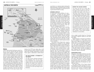 JAFFNA&THENORTH www.lonelyplanet.com
JAFFNA&THENORTH
www.lonelyplanet.com
History
When Arab traveller Ibn Batuta visited Cey-
lon in 1344 he reported that the powerful
Hindu-Tamil kingdom of Jaffna extended
south as far as Puttalam. Over several cen-
turies territories expanded and retreated,
but even under colonial regimes Jaffna, like
Kandy, remained highly autonomous. This
lasted until the 19th century, when British
bureaucrats decided it would be more con-
venient to administer the whole of Ceylon
as a single unit. By independence in 1948
the idea of breaking the island into different
states would have seemed preposterous to
Sinhalese and Tamil citizens alike. Yet barely
50 years later, insensitive politics and two
decades of ferocious civil war has almost
had that effect. For the sake of peace nego-
tiations, the LTTE now claims that it will
accept autonomy within a federal Sri Lanka
rather than outright independence. But the
Vanni region it administers (Tamil Eelam)
acts almost as a separate nation, leaving the
Jaffna peninsula, controlled by the Sri Lanka
Army (SLA), physically cut off from the rest
of government-held Sri Lanka.
GROWING CONFLICT
As with many world problems, it’s easy –
if simplistic – to blame the Brits. British
managers found Tamils to be agreeably ca-
pable at learning English and fulfilling the
needs of the colonial administration. This
apparent ‘favouritism’ meant that Tamil
candidates were soon overrepresented in
universities and public service jobs, creat-
ing Sinhalese resentment and contributing
to anti-Tamil sentiment in the 1950s. This
led eventually to the infamous 1956 ‘Sin-
hala only’ language policy (p34).
Now it was the Tamils’ turn to feel dis-
criminated against. As passions on both
sides rose, one of the defining moments
came in 1981 when a Sinhalese mob burnt
down Jaffna’s library, complete with irre-
placeable Tamil documents (p309). To the
horror of Tamils everywhere this atrocity
received minimal public criticism, and thus
the seeds were sown for civil war. Small-
scale reprisals/terrorism followed. But the
world only noticed two years later in 1983,
when full-scale anti-Tamil massacres broke
out in Colombo.
The horror of this ‘Black July’ created a
groundswell of sympathy for the multiple
Tamil resistance groups, and brought nota-
ble funding from fellow Tamils in southern
India. The LTTE, increasingly the best-
organised Tamil resistance group, came
to virtually control the North for a while.
However, the SLA had pushed it back to
Jaffna by 1987, when Sri Lanka welcomed
an Indian Peace Keeping Force (IPKF). The
welcome didn’t last long. The LTTE refused
to be disarmed and goaded the Indians into
battle, resulting in more ferocious fighting.
Human rights nightmares were perpetrated
on Tamil civilians by their Indian would-
be protectors. Meanwhile, the Sri Lankan
government faced vociferous criticism and
a Janatha Vimukthi Peramuna (JVP) ter-
rorist backlash for allowing in the Indians
at all (p36). In a series of bizarre Machi-
avellian twists, the Sri Lankan government
briefly started supplying arms to the LTTE
to get rid of the Indians! The IPKF finally
left in 1990. The LTTE, who had hidden
out in jungle tunnels based on Vietcong
and Rambo originals, battled its way back
into Jaffna.
Failed attempts at national reconciliation
in 1995 resulted in a third phase of war
that saw the Tigers once again ejected from
Jaffna, where LTTE monuments and grave-
yards were unceremoniously bulldozed. As
ever, the Tigers regrouped in the jungles
and mounted renewed terrorist strikes. In
2000, to general astonishment, it launched
a full-scale military assault, managing to
grab Elephant Pass (the Jaffna peninsula
causeway), which it still holds.
APPROXIMATE PEACE
Following a Norwegian-brokered cease-fire
of 2002, a certain optimism reigned. Over
a quarter of the 800,000 refugees and inter-
nally displaced persons who had fled the
area since 1983 began to return, bringing
an economic boost to devastated Jaffna.
Nongovernmental organisations (NGOs)
began to deal with an estimated two mil-
lion land mines.
But large swaths of the Vanni remain
too dangerous to farm, and the SLA’s nerv-
ously tentative hold on the Jaffna peninsula
has led to the creation of despised High
Security Zones – beaches are no-go areas,
ὈὈ
ὈὈὈὈὈὈ(235km)
Colombo
(160km);
To Kandy (30km)
Trincomalee
To
Lagoon
Jaffna
Palk Bay
B E N G A L
B A Y O F
Mannar
Gulf of
Palk Strait
AREA
LTTE-CONTROLLED
Uyilankulam
Pedro
Point
Kebitigollewa
Padawiya
Murukandy
Puliyamkulam
Murunkan
Silavatturai
Arippu
Vankala
Mukamalai
Pallai
Mantai
Chempankundu
Pallavarayankaddu
Nallur
Paranthan
Pesalai
Omantai
Pooneryn
Chavakachcheri
Horowupotana
Madhu
Madhu Road
Alut Hammillewa
Tanniyuttu
Pallamadu
Vellankulam
Tantirimalai
Chempiyanpattu
Oddusuddan
Nedunkeni
Kumulamunai
Puthukkudiyiruppu
Theravilkulam
Tunukkai
Palampiddi
Veravil
Jaffna
Medawachchiya
Mullaittivu
Kilinochchi
Vavuniya
Mannar
Mankulam
Talaimannar
Church
Madhu
Lagoon
Kokkilai
Lagoon
Kadal
NanthiKulam
Iranamadu
Kulam
Akkarayan
Tank
Wahalkada
Tank
Padawiya
Tank
Giant’s
Island
(Karainagar)
Karaitivu
North
Iranaitivu
South
Iranaitivu
Bridge
Adam’s
Island
Mannar
PalaitivuDelft
Airport
Palali
Temple
Amman
Salli Palace ruins
See Jaffna Peninsula Map (p304)
A34
A9
A29
A30
A14
A32
A35
Pass
Elephant
JAFFNA & THE NORTH 12 miles0
20 km0
THE 2004 TSUNAMI – AFTERMATH IN
THE NORTH
The 2004 tsunami absolutely devastated
the northeastern coast. The LTTE strong-
hold of Mullaittivu was especially badly
ravaged, barely two years after rebuilding
itself from the rubble of war. However, as
that zone is out of bounds to tourists, the
only place you’re likely to see tsunami scars
in the North is at a few small villages around
Manalkadu.
BEHIND THE CADJAN CURTAIN
The Soviets had their Iron Curtain. Mao
closed a Bamboo one. Now Sri Lanka has
the Cadjan Curtain. Behind it lies the LTTE-
controlled Vanni region, which they call
Tamil Eelam (Tamil Precious Land). There’s
a Tamil Eelam Bank, an Eelam Law College
and a fully developed administration, includ-
ing customs officers and neatly uniformed
police – many of the female agents sport
distinctive loops of plaited hair. Until Colom-
bo’s recent decision to move the country’s
clocks back by half an hour, the region even
had its own time zone. On the week lead-
ing up to Martyr’s Day (the ‘national’ festival
on 27 November), red and yellow flags ap-
pear everywhere and families flock to LTTE
graveyards to honour those who have died
in the separatist struggle. Just as the Queen’s
speech marks a British Christmas, Martyr’s
Day culmin