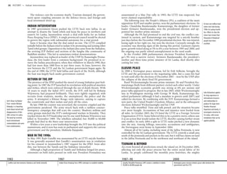 www.lonelyplanet.com www.lonelyplanet.com
The violence cost the economy dearly. Tourism slumped, the govern-
ment spent crippling amounts on the defence forces, and foreign and
local investment dried up.
INDIAN INTERVENTION
In 1987 government forces pushed the LTTE back into Jaffna. In an
attempt to disarm the Tamil rebels and keep the peace in northern and
eastern Sri Lanka, Jayawardene struck a deal with India for an Indian
Peace Keeping Force (IPKF). A single provincial council would be elected
to govern the region with substantial autonomy for a trial period.
Soon it became clear that the deal suited no-one. The LTTE complied
initially before the Indians tried to isolate it by promoting and arming other
Tamil rebel groups. Opposition to the Indians also came from the Sinhalese,
the reviving JVP (below) and sections of the Sangha (the community of
Buddhist monks). This led to sometimes-violent demonstrations.
Jayawardene was replaced as leader of the UNP by Ranasinghe Prema-
dasa, the first leader from a common background. He promised to re-
move the Indian peacekeepers; when they withdrew in March 1990, they
had lost more than 1000 lives in just three years. In June, however, the
war between the LTTE and the Sri Lankan government began again. By
the end of 1990, the LTTE held Jaffna and much of the North, although
the East was largely back under government control.
RETURN OF THE JVP
The presence of the IPKF pushed the mood of young Sinhalese past boil-
ing point. In 1987 the JVP launched its revolution with political murders
and strikes, which were enforced through the use of death threats. With
16 years to study the failed 1971 revolt, the JVP, still led by Rohana
Wijeweera, had prepared brilliantly. They were tightly organised, with
recruits from students, monks, the unemployed, the police and the
army. It attempted a Khmer Rouge–style takeover, aiming to capture
the countryside and then isolate and pick off the cities.
By late 1988 the country was terrorised, the economy crippled and the
government paralysed. The army struck back with a ruthless counter-
insurgency campaign that still scars the country. Shadowy militias and
army groups matched the JVP’s underground warfare in brutality. They
tracked down the JVP leadership one by one until Rohana Wijeweera was
killed in November 1989. The rebellion subsided, but 30,000 to 60,000
people had died in the three-year insurrection.
Within a few years a new leadership brought the JVP into the political
mainstream, and it now has seats in parliament and supports the current
government and the president, Mahinda Rajapaske.
WAR IN THE 1990s
In May 1991 Rajiv Gandhi was assassinated by an LTTE suicide bomber.
It was generally assumed that Gandhi’s assassination was in retaliation
for his consent to Jayawardene’s 1987 request for the IPKF. Soon after
this, war between the Tamils and the Sinhalese intensified.
Although a high proportion of Tamils and Sinhalese longed for peace,
extremists on both sides pressed on with war. President Premadasa was
assassinated at a May Day rally in 1993; the LTTE was suspected, but
never claimed responsibility.
The following year, the People’s Alliance (PA), a coalition of the main
opposition SLFP and smaller parties, won the parliamentary elections. Its
leader, Chandrika Bandaranaike Kumaratunga, the daughter of former
leader Sirimavo Bandaranaike, won the presidential election and ap-
pointed her mother prime minister.
Although the PA had promised to end the civil war, the conflict con-
tinued in earnest, and Kumaratunga was targeted by a suicide bomber
just days before the December 1999 presidential election. She was injured,
losing sight in her right eye, but won the election. Curiously enough, the
economy was showing signs of life during this period. Garment exports
grew, growth ticked along at 5% to 6% a year between 1995 and 2000, and
the ongoing war partly solved unemployment in the rural south.
In the October 2000 parliamentary elections President Kumaratun-
ga’s PA won a narrow victory. Sirimavo Bandaranaike, the president’s
mother and three-time prime minister of Sri Lanka, died shortly after
casting her vote.
ELUSIVE PEACE
In 2000 a Norwegian peace mission, led by Erik Solheim, brought the
LTTE and the government to the negotiating table, but a cease-fire had
to wait until after the elections of December 2001 – won by the UNP after
the collapse of the short-lived PA government.
Ranil Wickremasinghe became prime minister. He and President Ku-
maratunga (both from different parties) circled each other warily. Under
Wickremasinghe economic growth was strong at 6% per annum and
peace talks appeared to progress. But in late 2003, while Wickremasinghe
was in Washington meeting with George W Bush, Kumaratunga dis-
solved parliament (although it had a mandate to govern until 2007) and
called for elections. By combining with the JVP, Kumaratunga formed a
new party, the United People’s Freedom Alliance, and in the subsequent
elections defeated Wickremasinghe and his UNP.
Peace talks stumbled. Time and talk passed, and the situation became
ever more fraught. Accusations of bias and injustice were hurled from
all sides. In October 2003, the US listed the LTTE as a Foreign Terrorist
Organisation (FTO). Some believed this to be a positive move; others saw
it as an action that would isolate the LTTE, thereby causing further strain
and conflict. In early 2004 a split in LTTE ranks pitched a new dynamic
into the mix. Among killings, insecurity, accusations and ambiguities,
the Norwegians went home in September 2004.
Almost all of Sri Lanka, including most of the Jaffna Peninsula, is now
controlled by the Sri Lankan government. The LTTE controls a small area
south of the peninsula and pockets in the east, but it still has claims on land
in the Jaffna Peninsula and in the northwest and northeast of the island.
TSUNAMI & BEYOND
An event beyond all predictions struck the island on 26 December 2004,
affecting not only the peace process but the entire social fabric of Sri
Lanka. As people celebrated the monthly poya festivities, the mighty
Anil’s Ghost, by Booker
Prize–winner Michael
Ondaatje, is a haunting
novel about turmoil and
disappearances of late-
20th-century Sri Lanka.
The book has received
much international
commendation and some
local condemnation.
At least one million land
mines were laid during
1990s Sri Lankan hostili-
ties. Efforts to clear the
mines have meant that
thousands of displaced
people have been
resettled.
John Richardson applies
his long experience in
international resources
and relationships to
produce his huge tome
Paradise Poisoned.
Important and timely, it
investigates terrorism in
Sri Lanka, with recom-
mendations that can be
applied globally.
1983
Conflict and riots between Sinhalese and Tamils intensify
1987
Indian Peace Keeping Force (IPKF) attempts to establish stability
1987–90
Janatha Vimukthi Peramuna (JVP) creates a rebellion in which
30,000 to 60,000 people die
2000
Norwegian peace mission initiates peace talks between the
government and the LTTE
36 HISTORY •• Indian Intervention HISTORY •• Elusive Peace 37
 