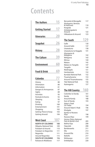 Contents
13
The Authors 15
Getting Started 17
Itineraries 20
Snapshot 26
History 28
The Culture 39
Environment 60
Food & Drink 69
Colombo 77
History 80
Orientation 80
Information 81
Dangers & Annoyances 87
Sights 89
Activities 92
Festivals & Events 93
Sleeping 93
Eating 97
Drinking 100
Entertainment 101
Shopping 102
Getting There & Away 103
Getting Around 104
West Coast 107
NORTH OF COLOMBO 108
Wilpattu National Park 109
Puttalam & Around 110
Puttalam to Negombo 111
Negombo 111
Around Negombo 115
SOUTH OF COLOMBO 116
Kalutara & Wadduwa 117
Beruwela & Moragalle 117
Aluthgama, Bentota
& Induruwa 118
Kosgoda 121
Ambalangoda &
Around 122
Hikkaduwa & Around 123
The South 129
Galle 130
Around Galle 137
Unawatuna 138
Unawatuna to Koggala 141
Ahangama &
Midigama 142
Weligama 143
Mirissa 144
Matara 145
Matara to Tangalla 147
Tangalla 149
Mulkirigala 151
Hambantota 152
Bundala National Park 152
Tissamaharama 153
Around Tissamaharama 155
Yala National Park 156
Kataragama 157
The Hill Country 160
Colombo to Kandy 161
Kandy 162
Around Kandy 188
East of Kandy 193
Adam’s Peak
(Sri Pada) 194
Around Adam’s Peak 196
Kitulgala 197
Kandy to Nuwara
Eliya 198
Nuwara Eliya 199
Horton Plains National
Park & World’s End 205
Belihul Oya 208
Haputale 208
Bandarawela 211
Ella 213
Around Ella 216
Badulla 217
Wellawaya 219
Embilipitiya 220
© Lonely Planet Publications
 