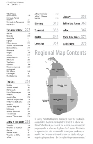 14 C O N T E N T S
Uda Walawe
National Park 220
Sinharaja Forest
Reserve 221
Sinharaja to Ratnapura 223
Ratnapura 223
The Ancient Cities 227
Matale 229
Nalanda 230
Dambulla 231
Sigiriya 233
Polonnaruwa 237
Around Polonnaruwa 244
National Parks 245
Habarana 245
Ritigala 246
Aukana 247
Anuradhapura 247
Mihintale 255
Yapahuwa 259
Padeniya 260
Panduwasnuwara 260
Ridigama &
Ridi Vihara 260
Kurunegala 261
Dambadeniya 262
The East 263
Buttala 264
Around Buttala 265
Monaragala 267
East of Monaragala 268
Pottuvil 269
Arugam Bay 270
South of Arugam Bay 274
Pottuvil to Batticaloa 276
Ampara 276
Around Ampara 278
Batticaloa 281
Around Batticoloa 284
Trincomalee 286
Around Trincomalee 290
Jaffna & the North 295
Vavuniya 298
Vavuniya to Mannar 300
Mannar 301
Mannar Island 302
Vavuniya to Jaffna 303
Jaffna 304
Jaffna Peninsula 313
Jaffna’s Offshore
Islands 316
Directory 318
Transport 336
Health 344
Language 351
Glossary 357
Behind the Scenes 360
Index 367
World Time Zones 374
Map Legend 376
pp78–9
COLOMBO
p108
WEST COAST
p130
THE SOUTH
p264
THE EAST
p161
THE HILL COUNTRY
p228
THE ANCIENT CITIES
p296
JAFFNA & THE NORTH
Regional Map Contents
© Lonely Planet Publications
© Lonely Planet Publications. To make it easier for you to use,
access to this chapter is not digitally restricted. In return, we
think it’s fair to ask you to use it for personal, non-commercial
purposes only. In other words, please don’t upload this chapter
to a peer-to-peer site, mass email it to everyone you know, or
resell it. See the terms and conditions on our site for a longer
way of saying the above - ‘Do the right thing with our content.’
 