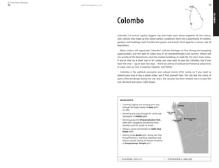 www.lonelyplanet.com
COLOMBO
77
Colombo
Colombo, Sri Lanka’s capital, biggest city and major port, draws together all the colours
and cultures that make up this island nation, condenses them into a patchwork of markets,
gardens and buildings both humble and grand, and knocks them against a narrow slab of
beachfront.
Many visitors will appreciate Colombo’s colonial heritage, its fine dining and shopping
opportunities, and the dash of urban buzz in an overwhelmingly rural country. Others will
tire quickly of the diesel fumes and the modern buildings on Galle Rd, the city’s main artery.
If you’re only on a short trip to Sri Lanka, you may wish to pass by Colombo, but if you
have the time – say at least two days – there are plenty of cultural and historical attractions
in areas such as Fort, Cinnamon Gardens and Pettah.
Colombo is the political, economic and cultural centre of Sri Lanka, so if you need to
extend your visa or buy a plane ticket, you’ll find yourself here. The city was the scene of
quite a few bombings during the war years, but security has been relaxed since a cease-fire
was declared and peace talks began.
TELEPHONE CODE: 011 POPULATION: 2.2 MILLION
HIGHLIGHTS
Chewing, sipping and slurping your way
through the huge variety of food (p97)
on offer
Elbowing your way through the street-stall
‘boutiques’ in Pettah (p89)
Relishing peaceful Viharamahadevi Park
(p90) after navigating the darting three-
wheelers and the jungle of streets
Taking a sunset promenade on Galle Face
Green (p90)
Visiting Hindu kovils (p91) during the Thai
Pongal festival or watching elephants and
dancers parade during the Navam Perahera
at Gangaramaya Temple (p91)
Temple
Gangaramaya Park
Viharamahadevi
Green
Galle Face
Pettah
76
© Lonely Planet Publications
 