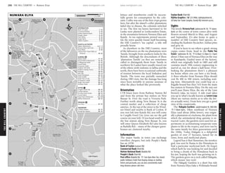 THEHILLCOUNTRY www.lonelyplanet.com
THEHILLCOUNTRY
www.lonelyplanet.com
lettuce and strawberries could be success-
fully grown for consumption by the colo-
nists. Coffee was one of the first crops grown
here, but after the island’s coffee plantations
failed due to disease, the colonists switched
to tea. The first tea leaves harvested in Sri
Lanka were planted at Loolecondera Estate,
in the mountains between Nuwara Eliya and
Kandy. As tea experiments proved success-
ful, the town quickly found itself becoming
the Hill Country’s ‘tea capital’, a title still
proudly borne.
As elsewhere in the Hill Country, most
of the labourers on the tea plantations were
Tamils, brought from southern India by the
British. Although the descendants of these
‘plantation Tamils’ (as they are sometimes
called to distinguish them from Tamils in
northern Sri Lanka) have usually stayed out
of the ethnic strife endemic to Jaffna and the
north, there have been occasional outbreaks
of tension between the local Sinhalese and
Tamils. The town was partially ransacked
during 1983 riots, but the damage has long
since been invisible to anyone unaware of
what the place looked like previously.
Orientation
CTB buses leave from Railway Station Rd
and from the private bus station on New
Bazaar St. Over the road is Victoria Park.
Further north along New Bazaar St is the
central market and a collection of cheap
eateries. At the top of the street is the Wind-
sor Hotel and nearby is Bank of Ceylon. If
you veer left into Kandy Rd, you will come
to Cargills Food City (you can see the golf
course on your left). If you head south from
the bus station along New Bazaar St, you
will enter Queen Elizabeth Rd (also known
as Badulla Rd) – many of the cheaper guest-
houses are clustered nearby.
Information
The major banks in town can exchange
travellers cheques, but only People’s Bank
has an ATM.
Bank of Ceylon (Lawson Rd)
Commercial Bank (Park Rd)
Hatton National Bank (Badulla Rd)
People’s Bank (Park Rd)
Post office (Badulla Rd; h7am-8pm Mon-Sat, closed
public holidays) Aside from buying stamps or mailing
letters and postcards, you can also conveniently make
long-distance phone calls here.
Seylan Bank (Park Rd)
Vijitha Graphics (%223 4966; vijithak@sltnet.lk;
28 Daily Fair Trade Complex, Kandy Rd) Internet access.
Sights
The lovely Victoria Park (admission Rs 10; hdawn-
dusk) at the centre of town comes alive with
flowers around March to May, and August
and September. It’s also home to quite a
number of Hill Country bird species, in-
cluding the Kashmir flycatcher, Indian pitta
and grey tit.
If you’re keen to see where a good, strong
cuppa comes from, head to the Pedro Tea
Estate (admission Rs 50; h8.30am-12.30pm & 2-5pm)
about 3.5km east of Nuwara Eliya on the way
to Kandapola. Guided tours of the factory,
which was originally built in 1885 and still
contains much 19th-century engineering to
marvel at, run for about a half-hour. Over-
looking the plantations there’s a pleasant
tea house where you can have a tea break.
A three-wheeler from Nuwara Eliya should
cost Rs 400 to 500 return, including wait-
ing time. Alternatively you could hop on a
Ragalla-bound bus (bus 743) from the main
bus station in Nuwara Eliya. On the way out
you’ll pass Hawa Eliya, the site of the Lion
brewery (alas, no tours). A side road takes
you up to what’s locally known as LoversLeap
(there are various stories as to who the lov-
ers actually were). From here you get a good
view of the countryside.
The Hakgala Gardens (adult/student Rs 300/200;
h7.30am-5pm), 10km southeast of Nuwara
Eliya (and about 200m lower), was origin-
ally a plantation of cinchona, the plant from
which the antimalarial drug quinine is ex-
tracted. Later, the gardens were used for ex-
periments in acclimatising temperate-zone
plants to life in the tropics, and were run by
the same family for three generations until
the 1940s. Today Hakgala is a delightful
garden of over 27 hectares, famed for its
roses, ferns and medicinal plants.
Legend has it that Hanuman, the monkey
god, was sent by Rama to the Himalayas to
find a particular medicinal herb. He forgot
which herb he was looking for and decided
to bring a chunk of the Himalayas back in
his jaw, hoping the herb was growing on it.
The gardens grow on a rock called Hakgala,
which means ‘jaw-rock’.
The Hakgala Gardens is a short bus ride
from Nuwara Eliya (take a Welimada-bound
ὈὈὈὈὈὈὈὈὈ
ὈὈὈὈὈὈ
ὈὈὈ
ὈὈὈὈὈὈ
ὈὈὈ
ὈὈὈὈὈὈ
Ὀ
5
4
6
D
1
3
2
BA C
Ragalla (12km);
Kandapola (8km);
Colombo (180km)
Park (32km);
Horton Plains National
To Nanu Oya (9km);
Kandy (80km)
Factory (15km);
Labookellie; Tea
Pidurutalagala (5km);
Guest House (4km);
To Palm Foundation
Badulla (56km)
Hakgala Gardens (8.8km);
Seetha Amman Temple (8km);
Lion Guesthouse
To Rising
To Boathouse Restaurant (1km);
(1.7km)
Tree Hill
To Single
(5km)
to Pidurutalagala
Walking Track
(700m)
Hotel (14km)
Tea Factory
Estate (3.5km);
To Pedro Tea
Race Course
Nuwara Eliya
Forest Reserve
Pidurutalagala
Course
Golf
Park
Victoria
Golf Course
Golf Course
Lake Gregory
Nanu Oya
Grandstand
LakeRd
Upper
Waterfield
Dr
GemunuMw
JayathilakaMw
CrossSt
Haddon Hill Rd
Unique View RdView
Rd
Unique
Hill St
Lawson Rd
Badulla Rd
Railway Station Rd
ParkRd
W
edderburn
Rd
Rd
rn
rbu
Wedde
KeenaRd
GrandHotelRd
Rd
ews
ndr
St.A
UdaPussellawaRdUdaPussellawaRd
ChurchRd
ChapelSt
M
cCallum
'sDr
Lady
nKa dy Rd
Mw
aike
Bandaran
Long
Rd
ellawa
Uda Puss
Badulla Rd
donRd
QueenElizabethRd(BadullaRd)
NewBazaarSt
26
27
7
4
18
3
10
9
8
31
17
11
24
16
15
12
21
13
22
20
14
19
25
23
5
28
29
30
33
32
2
6
1
33
32
TRANSPORT
31
DRINKING
30
29
28
27
26
EATING
25
24
23
22
21
20
19
18
17
16
15
14
13
12
11
SLEEPING
10
9
8
SIGHTS & ACTIVITIES
7
6
5
4
3
2
1
INFORMATION
Private Bus Station.................... B3
CTB Bus Station........................ B3
Lion Pub................................... B3
Milano Restaurant.................... B3
King Prawn Restaurant...........(see 20)
Grand Indian........................... A4
De Silva Food Centre................ B3
Central Market......................... B3
Cargill's Food City.................... B2
Windsor Hotel.......................... B2
Single Tree Hotel...................... B5
St Andrew's Hotel.................... A1
Hotel Tree of Life..................... C4
Hotel Sunhill............................ A5
Hotel Glendower...................... B4
Hill Club................................... A3
Heritage................................... B4
Hellenic Holiday Home............ A5
Haddon Hill Hotel.................... B5
Grosvenor Hotel....................... B5
Grand Hotel............................. A4
Collingwood Hotel................... B5
Ascot Hotel & Restaurant......... B5
Alpine Hotel............................. B5
Entrance............................... B3
Victoria Park Ticket Office &
Pony Rides................................. B5
Nuwara Eliya Golf Club.............. A3
Alpine Adventurers................(see 11)
Vijitha Graphics.......................... B2
Seylan Bank................................ B3
Post Office................................. B3
People's Bank............................. B3
Hatton National Bank................. B3
Commercial Bank....................... B3
Bank of Ceylon........................... B2
NUWARA ELIYA 0 400 m
0 0.2 miles
200 THE HILL COUNTRY •• Nuwara Eliya THE HILL COUNTRY •• Nuwara Eliya 201
Nuwara Eliya
 