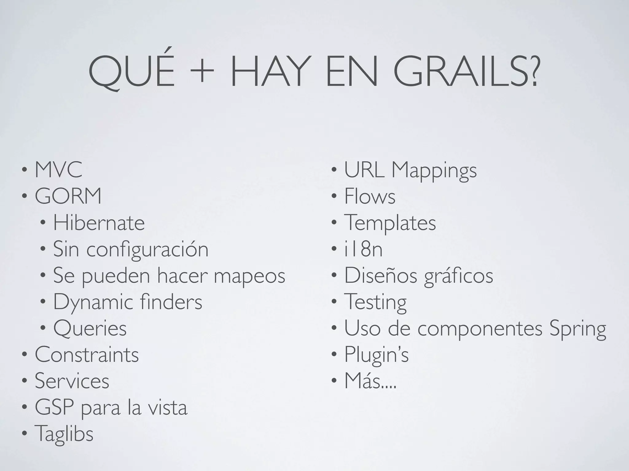 QUÉ + HAY EN GRAILS?

• MVC                        • URL Mappings
• GORM                       • Flows
  • Hibernate                • Templates
  • Sin conﬁguración         • i18n
  • Se pueden hacer mapeos   • Diseños gráﬁcos
  • Dynamic ﬁnders           • Testing
  • Queries                  • Uso de componentes   Spring
• Constraints                • Plugin’s
• Services                   • Más....
• GSP para la vista
• Taglibs
 