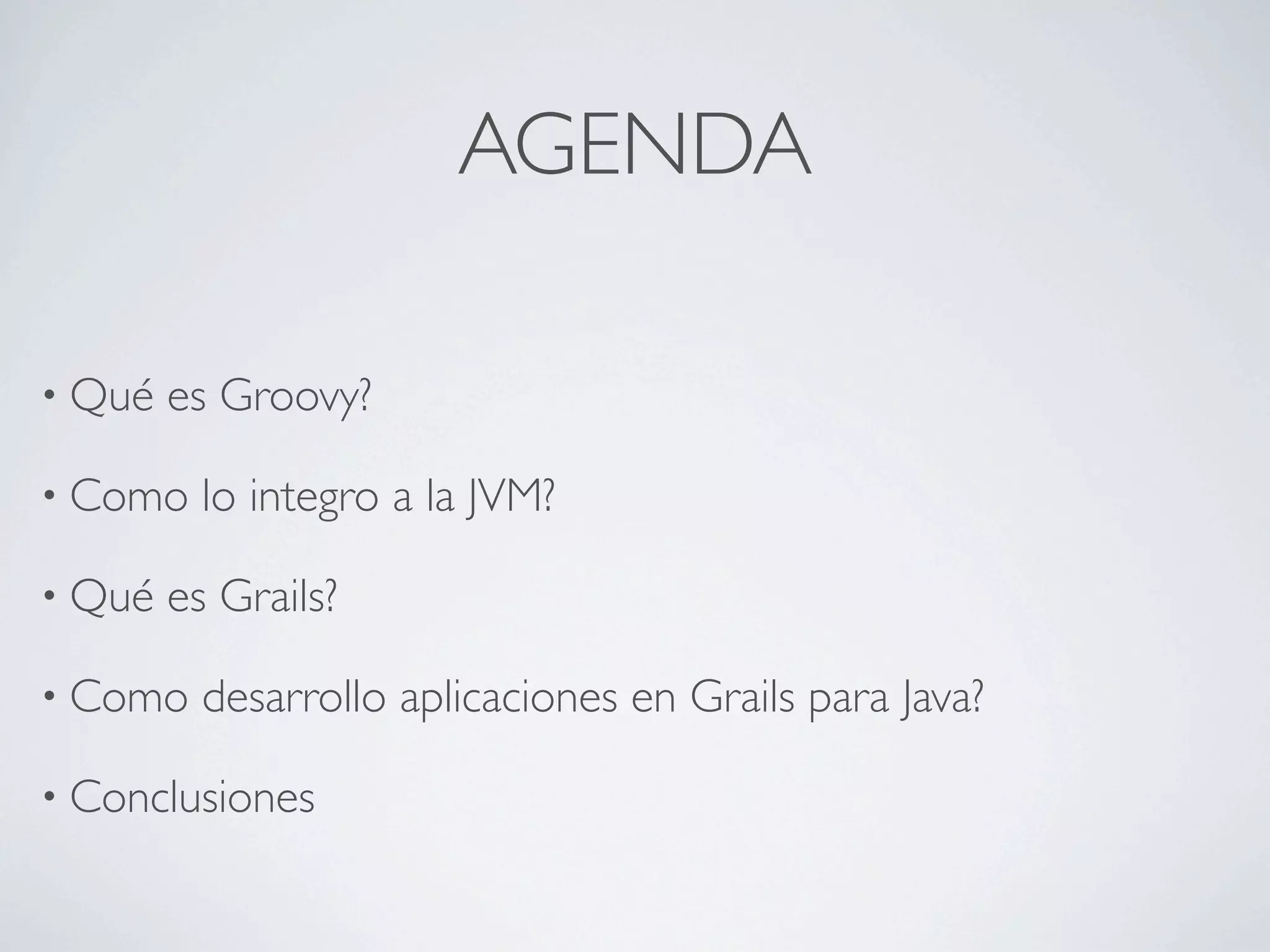 AGENDA

• Qué   es Groovy?

• Como    lo integro a la JVM?

• Qué   es Grails?

• Como    desarrollo aplicaciones en Grails para Java?

• Conclusiones
 