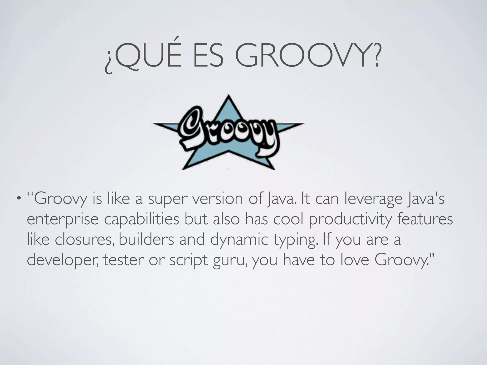 ¿QUÉ ES GROOVY?


• “Groovy  is like a super version of Java. It can leverage Java's
 enterprise capabilities but also has cool productivity features
 like closures, builders and dynamic typing. If you are a
 developer, tester or script guru, you have to love Groovy."
 