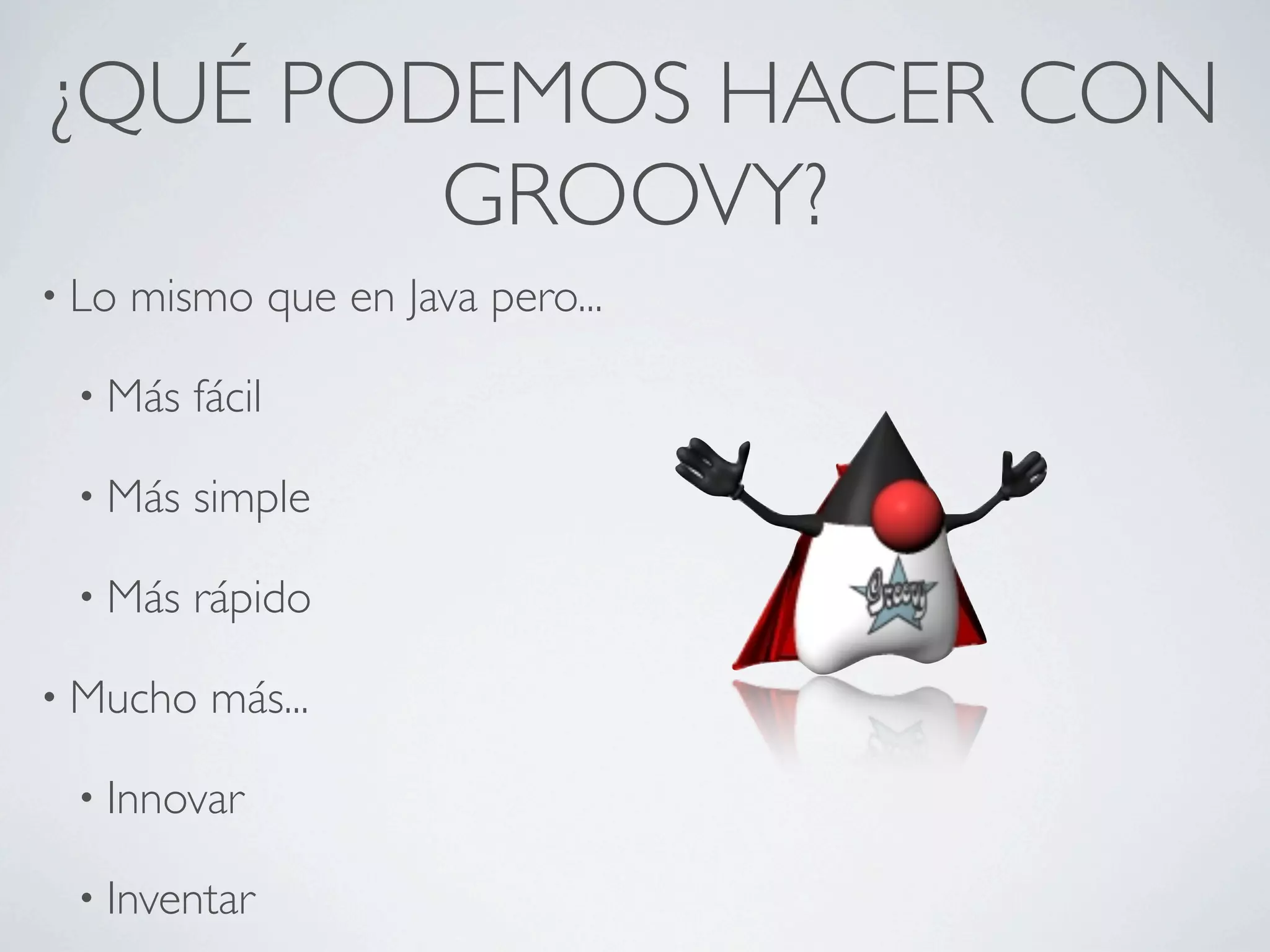 ¿QUÉ PODEMOS HACER CON
        GROOVY?
• Lo   mismo que en Java pero...

 • Más    fácil

 • Más    simple

 • Más    rápido

• Mucho    más...

 • Innovar

 • Inventar
 