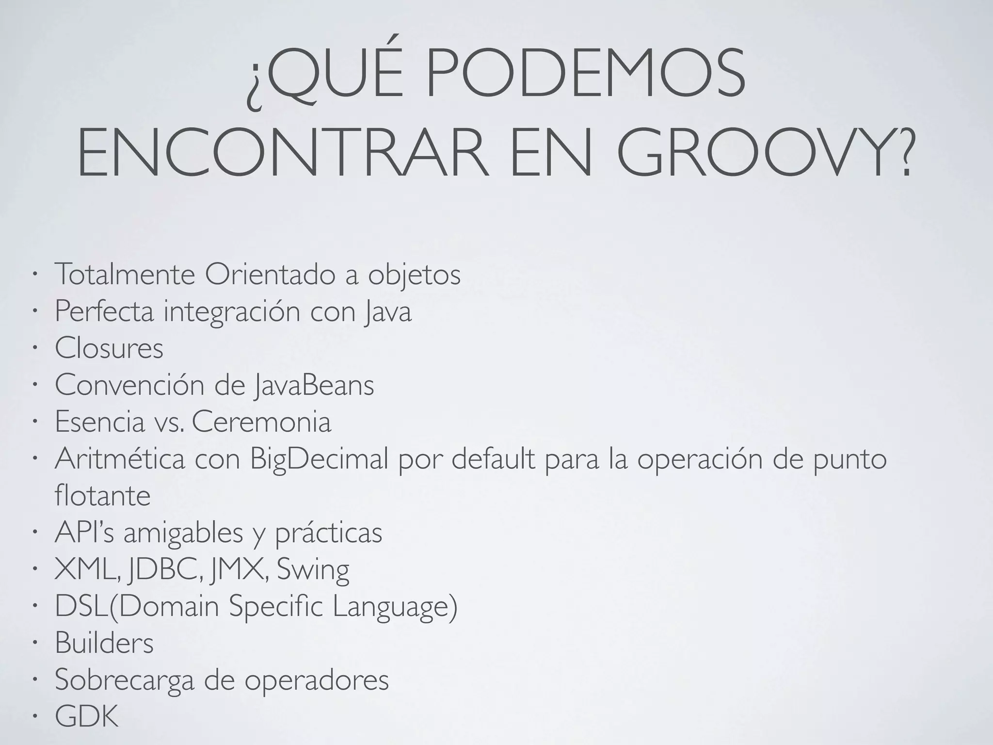 ¿QUÉ PODEMOS
     ENCONTRAR EN GROOVY?
•   Totalmente Orientado a objetos
•   Perfecta integración con Java
•   Closures
•   Convención de JavaBeans
•   Esencia vs. Ceremonia
•   Aritmética con BigDecimal por default para la operación de punto
    ﬂotante
•   API’s amigables y prácticas
•   XML, JDBC, JMX, Swing
•   DSL(Domain Speciﬁc Language)
•   Builders
•   Sobrecarga de operadores
•   GDK
 