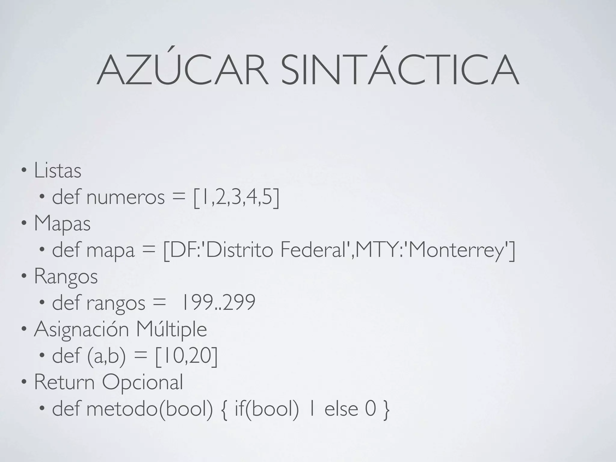 AZÚCAR SINTÁCTICA

• Listas
  • def numeros = [1,2,3,4,5]
• Mapas
  • def mapa = [DF:'Distrito Federal',MTY:'Monterrey']
• Rangos
  • def rangos = 199..299
• Asignación Múltiple
  • def (a,b) = [10,20]
• Return Opcional
  • def metodo(bool) { if(bool) 1 else 0 }
 