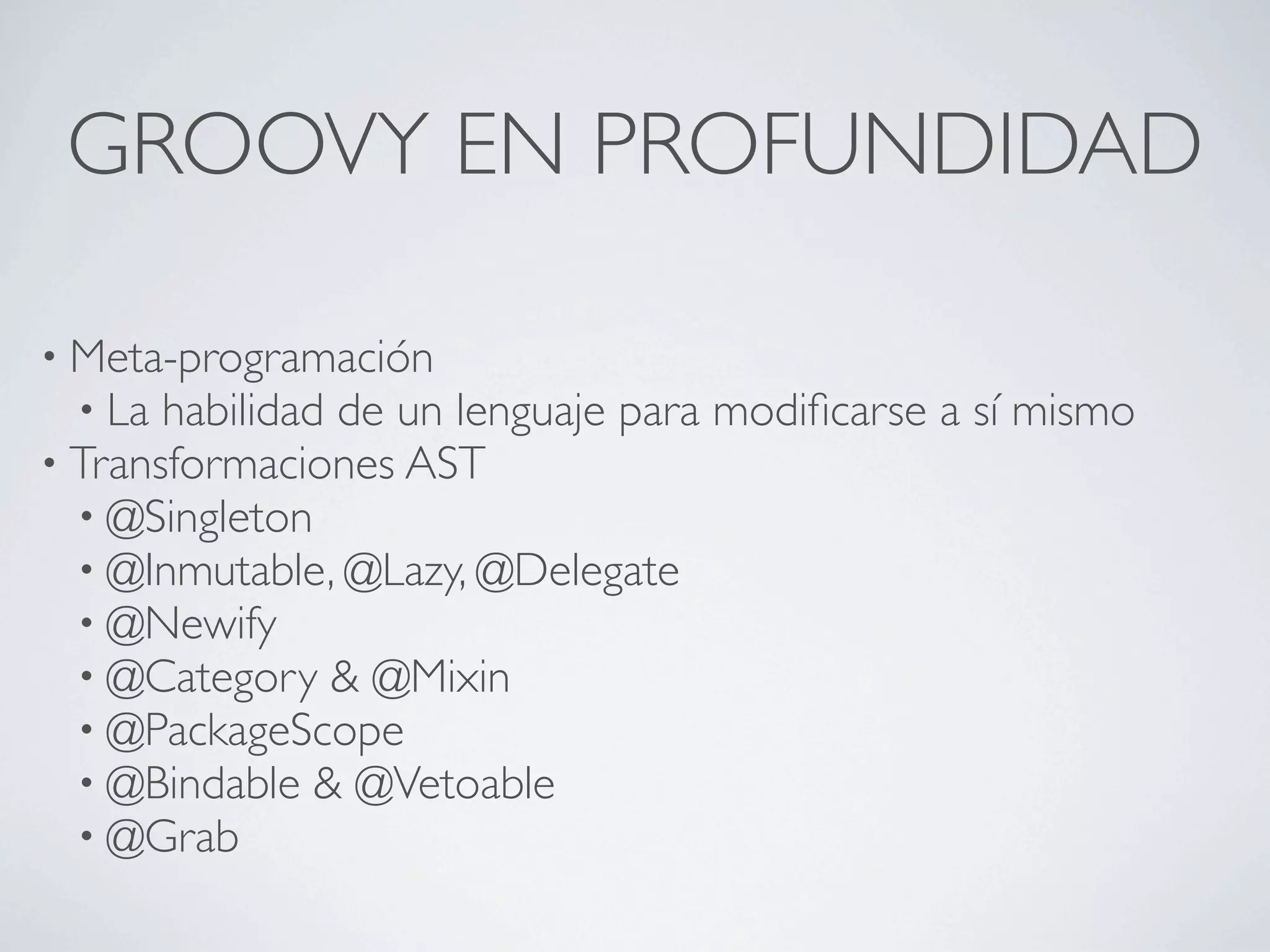 GROOVY EN PROFUNDIDAD

• Meta-programación
  • La habilidad de un lenguaje para   modiﬁcarse a sí mismo
• Transformaciones AST
  • @Singleton
  • @Inmutable, @Lazy, @Delegate
  • @Newify
  • @Category & @Mixin
  • @PackageScope
  • @Bindable & @Vetoable
  • @Grab
 