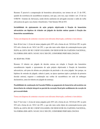 Resumo: É possível a compensação de honorários advocatícios, nos termos do art. 21 do CPC,
quando da ocorrência de sucumbência recíproca, sem que, com isso, seja violado o art. 23 da Lei
8.906/94 - Estatuto da Advocacia, sendo direito autônomo do advogado executar o saldo da verba
advocatícia do qual o seu cliente é beneficiário. Vide Súmula 306 do STJ.
Inviabilidade do ajuizamento de ação própria objetivando à fixação de honorários
advocatícios em hipótese de trânsito em julgado da decisão omissa quanto à fixação dos
honorários sucumbências
Tema com dispensa de contestar e recorrer com relevante observação, conforme o item abaixo:
Item 40 da Lista 1- (Lista de temas julgados pelo STF sob a forma do art. 543-B do CPC ou pelo
STJ sob a forma do art. 543-C do CPC, e que não mais serão objeto de contestação/recurso pela
PGFN) da LISTA DE RE E RESP JULGADOS, EM DESFAVOR DA FAZENDA NACIONAL,
NA FORMA DOS ARTS. 543-B E 543-C DO CPC, CONFORME PORTARIA 294/2010
40- RESP 886.178/RS
Resumo: O trânsito em julgado de decisão omissa em relação à fixação dos honorários
sucumbenciais impede o ajuizamento de ação própria objetivando à fixação de honorários
advocatícios, sob pena de afronta aos princípios da preclusão e da coisa julgada. Isto porque, na
hipótese de omissão do julgado, caberia à parte, na época oportuna (após a prolação da primeira
decisão omissa), requerer a condenação nas verbas de sucumbência em sede de embargos
declaratórios, antes do trânsito em julgado da sentença.
Possibilidade de condenação da Fazenda Pública ao pagamento de honorários advocatícios em
decorrência da extinção integral ou parcial da execução fiscal pelo acolhimento da exceção de
pré-executividade
Tema com dispensa de contestar e recorrer com relevante observação, conforme o item abaixo:
Item 57 da Lista 1- (Lista de temas julgados pelo STF sob a forma do art. 543-B do CPC ou pelo
STJ sob a forma do art. 543-C do CPC, e que não mais serão objeto de contestação/recurso pela
PGFN) da LISTA DE RE E RESP JULGADOS, EM DESFAVOR DA FAZENDA NACIONAL,
NA FORMA DOS ARTS. 543-B E 543-C DO CPC, CONFORME PORTARIA 294/2010

 