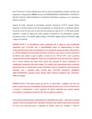 Item 76 da Lista 2- (Temas definidos pelo STJ, em sede de jurisprudência reiterada e pacífica, que
dispensam a interposição de RESP) da Lista de JURISPRUDÊNCIA REITERADA E PACÍFICA,
DO STF E DO STJ, DESFAVORÁVEL À FAZENDA NACIONAL conforme o art. 2º da Portaria
PGFN nº 294/2010
Imposto de renda. Alienação de participação societária. Decreto-lei 1.510/76. Isenção. Direito
adquirido. A Primeira Seção do STJ fixou entendimento no sentido de que o contribuinte detentor
de quotas sociais há cinco anos ou mais antes da entrada em vigor da Lei 7.713/88 possui direito
adquirido à isenção do imposto de renda, quando da alienação de sua participação societária.
Precedentes: REsp 1.133.032/PR; AgRg no REsp 1164768/RS; AgRg no REsp 1141828/RS; AgRg
no REsp 1231645/RS.
OBSERVAÇÂO 1: O entendimento acima explicitado não se aplica às ações bonificadas
adquiridas após 31.12.1983, ante a impossibilidade lógica de implementação do lapso
temporal de 05 (cinco) anos sem alienação até a revogação da isenção prevista no Decreto-Lei
nº 1.510/76, indispensável à formação do direito, tratando-se, nesse passo, de mera expectativa
de direito, com relação à qual se aplica a norma do art. 178 do CTN e não a garantia
constitucional do direito adquirido. Ainda que as bonificações decorram das ações originais,
não é correto afirmar que delas fazem parte, não passando de meras atualizações ou
modificações integrativas das ações antigas. Na verdade, elas representam efetivo acréscimo
patrimonial, não se comunicando a isenção tributária relativa ao imposto de renda quando da
alienação, caso a aquisição tenha ocorrido após 31.12.1983. Precedente: ApelREEX
2007.71.03.002523-0, Segunda Turma, Relator Otávio Roberto Pamplona, D.E. 12/01/2011,
TRF da 4ª Região.

OBSERVAÇÃO 2: Há, ainda, pontos que devem ser observados e argüidos, com base nos
quais se pode evitar que o contribuinte obtenha decisão favorável. Isso se deve ao fato de que
a isenção é condicionada a certos requisitos do direito adquirido que, apenas quando
preenchidos, se amoldará à decisão do STJ. São os seguintes requisitos:

(i) presença da documentação comprobatória de titularidade das ações – aqui merece especial
atenção o fato de que podem haver operações societárias que tenham repercussão no período
de cinco anos necessário para a aquisição do direito, como, por exemplo, a cisão de

 
