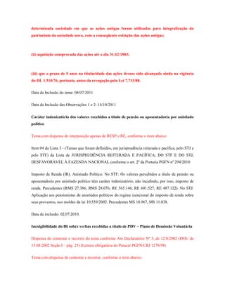 determinada sociedade em que as ações antigas foram utilizadas para integralização do
patrimônio da sociedade nova, com a conseqüente extinção das ações antigas;

(ii) aquisição comprovada das ações até o dia 31/12/1983;

(iii) que o prazo de 5 anos na titularidade das ações tivesse sido alcançado ainda na vigência
do DL 1.510/76, portanto, antes da revogação pela Lei 7.713/88.
Data da Inclusão do tema: 08/07/2011
Data da Inclusão das Observações 1 e 2: 14/10/2011
Caráter indenizatório dos valores recebidos a título de pensão ou aposentadoria por anistiado
político
Tema com dispensa de interposição apenas de RESP e RE, conforme o item abaixo:
Item 04 da Lista 3 - (Temas que foram definidos, em jurisprudência reiterada e pacífica, pelo STJ e
pelo STF) da Lista de JURISPRUDÊNCIA REITERADA E PACÍFICA, DO STF E DO STJ,
DESFAVORÁVEL À FAZENDA NACIONAL conforme o art. 2º da Portaria PGFN nº 294/2010
Imposto de Renda (IR). Anistiado Político. No STF: Os valores percebidos a título de pensão ou
aposentadoria por anistiado político têm caráter indenizatório, não incidindo, por isso, imposto de
renda. Precedentes (RMS 27.386, RMS 28.076, RE 565.146, RE 601.527, RE 487.122). No STJ:
Aplicação aos pensionistas de anistiados políticos do regime isencional do imposto de renda sobre
seus proventos, nos moldes da lei 10.559/2002. Precedentes MS 10.967, MS 11.038.
Data da inclusão: 02.07.2010.
Inexigibilidade do IR sobre verbas recebidas a título de PDV – Plano de Demissão Voluntária
Dispensa de contestar e recorrer do tema conforme Ato Declaratório Nº 3, de 12/8/2002 (DOU de
15.08.2002 Seção I – pág. 23) (Leitura obrigatória do Paracer PGFN/CRJ 1278/98)
Tema com dispensa de contestar e recorrer, conforme o item abaixo:

 