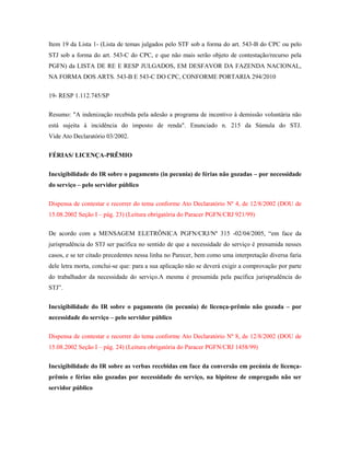 Item 19 da Lista 1- (Lista de temas julgados pelo STF sob a forma do art. 543-B do CPC ou pelo
STJ sob a forma do art. 543-C do CPC, e que não mais serão objeto de contestação/recurso pela
PGFN) da LISTA DE RE E RESP JULGADOS, EM DESFAVOR DA FAZENDA NACIONAL,
NA FORMA DOS ARTS. 543-B E 543-C DO CPC, CONFORME PORTARIA 294/2010
19- RESP 1.112.745/SP
Resumo: "A indenização recebida pela adesão a programa de incentivo à demissão voluntária não
está sujeita à incidência do imposto de renda". Enunciado n. 215 da Súmula do STJ.
Vide Ato Declaratório 03/2002.
FÉRIAS/ LICENÇA-PRÊMIO
Inexigibilidade do IR sobre o pagamento (in pecunia) de férias não gozadas – por necessidade
do serviço – pelo servidor público
Dispensa de contestar e recorrer do tema conforme Ato Declaratório Nº 4, de 12/8/2002 (DOU de
15.08.2002 Seção I – pág. 23) (Leitura obrigatória do Paracer PGFN/CRJ 921/99)
De acordo com a MENSAGEM ELETRÔNICA PGFN/CRJ/Nº 315 -02/04/2005, “em face da
jurisprudência do STJ ser pacífica no sentido de que a necessidade do serviço é presumida nesses
casos, e se ter citado precedentes nessa linha no Parecer, bem como uma interpretação diversa faria
dele letra morta, conclui-se que: para a sua aplicação não se deverá exigir a comprovação por parte
do trabalhador da necessidade do serviço.A mesma é presumida pela pacífica jurisprudência do
STJ”.
Inexigibilidade do IR sobre o pagamento (in pecunia) de licença-prêmio não gozada – por
necessidade do serviço – pelo servidor público
Dispensa de contestar e recorrer do tema conforme Ato Declaratório Nº 8, de 12/8/2002 (DOU de
15.08.2002 Seção I – pág. 24) (Leitura obrigatória do Paracer PGFN/CRJ 1458/99)
Inexigibilidade do IR sobre as verbas recebidas em face da conversão em pecúnia de licençaprêmio e férias não gozadas por necessidade do serviço, na hipótese de empregado não ser
servidor público

 
