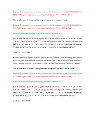 Dispensa de contestar e recorrer do tema conforme Ato Declaratório Nº 1, de 18/02/2005 (DOU de
25/02/2005 Seção I – pág. 13) (Leitura obrigatória do Paracer PGFN/CRJ 1905/2004)
Não incidência do IR sobre as férias proporcionais convertidas em pecúnia
Dispensa de contestar e recorrer do tema conforme Ato Declaratório Nº 5, de 07/11/2006 (DOU de
17/11/2006 Seção I – pág. 18) (Leitura obrigatória do Paracer PGFN/CRJ 2141/2006)
Tema com dispensa de contestar e recorrer, conforme o item abaixo:
Item 17 da Lista 1- (Lista de temas julgados pelo STF sob a forma do art. 543-B do CPC ou pelo
STJ sob a forma do art. 543-C do CPC, e que não mais serão objeto de contestação/recurso pela
PGFN) da LISTA DE RE E RESP JULGADOS, EM DESFAVOR DA FAZENDA NACIONAL,
NA FORMA DOS ARTS. 543-B E 543-C DO CPC, CONFORME PORTARIA 294/2010
17 - RESP 1.111.223/SP
Resumo: Não incide Imposto de Renda sobre os valores recebidos a título de férias proporcionais e
respectivo terço constitucional convertidas em pecúnia em razão de demissão sem justa causa.
Sobre a matéria, vide Atos Declaratórios 05/2006 e 06/2008. Vide, também, a Súmula n. 383/STJ.
Não incidência do IR sobre o abono pecuniário de férias de que trata o art. 143 da CLT
Dispensa de contestar e recorrer do tema conforme Ato Declaratório Nº 6, de 07/11/2006 (DOU de
17/11/2006 Seção I – pág. 18) (Leitura obrigatória do Paracer PGFN/CRJ 2140/2006)
Tema com dispensa de contestar e recorrer, conforme o item abaixo:
Item 17 da Lista 1- (Lista de temas julgados pelo STF sob a forma do art. 543-B do CPC ou pelo
STJ sob a forma do art. 543-C do CPC, e que não mais serão objeto de contestação/recurso pela
PGFN) da LISTA DE RE E RESP JULGADOS, EM DESFAVOR DA FAZENDA NACIONAL,
NA FORMA DOS ARTS. 543-B E 543-C DO CPC, CONFORME PORTARIA 294/2010
17 - RESP 1.111.223/SP

 