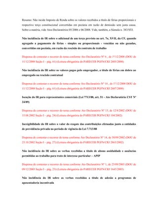 Resumo: Não incide Imposto de Renda sobre os valores recebidos a título de férias proporcionais e
respectivo terço constitucional convertidas em pecúnia em razão de demissão sem justa causa.
Sobre a matéria, vide Atos Declaratórios 05/2006 e 06/2008. Vide, também, a Súmula n. 383/STJ.
Não incidência de IR sobre o adicional de um terço previsto no art. 7o, XVII, da CF, quando
agregado a pagamento de férias - simples ou proporcionais - vencidas ou não gozadas,
convertidas em pecúnia, em razão da rescisão do contrato de trabalho
Dispensa de contestar e recorrer do tema conforme Ato Declaratório Nº 6 , de 1º/12/2008 (DOU de
11/12/2008 Seção I – pág. 61) (Leitura obrigatória do PARECER PGFN/CRJ 2603/2008)
Não incidência do IR sobre os valores pagos pelo empregador, a título de férias em dobro ao
empregado na rescisão contratual
Dispensa de contestar e recorrer do tema conforme Ato Declaratório Nº 14 , de 1º/12/2008 DOU de
11/12/2008 Seção I – pág. 61) (Leitura obrigatória do PARECER PGFN/CRJ 2607/2008)
Isenção do IR para representantes comerciais (Lei 7713/88, art. 51 - Ato Declaratório CST Nº
24/89)
Dispensa de contestar e recorrer do tema conforme Ato Declaratório Nº 13, de 12/8/2002 (DOU de
15.08.2002 Seção I – pág. 24) (Leitura obrigatória do PARECER PGFN/CRJ 104/2002)
Inexigibilidade do IR sobre o valor do resgate das contribuições efetuadas junto a entidades
de previdência privada no período de vigência da Lei 7.713/88
Dispensa de contestar e recorrer do tema conforme Ato Declaratório Nº 14, de 30/09/2002 (DOU de
23.10.2002 Seção I – pág. 27) (Leitura obrigatória do PARECER PGFN/CRJ 2863/2002)
Não incidência do IR sobre as verbas recebidas a título de abono assiduidade e ausências
permitidas ao trabalho para trato de interesse particular – APIP
Dispensa de contestar e recorrer do tema conforme Ato Declaratório Nº 1, de 23/09/2003 (DOU de
09/12/2003 Seção I – pág. 23) (Leitura obrigatória do PARECER PGFN/CRJ 1643/2003)
Não incidência do IR sobre as verbas recebidas a título de adesão a programas de
aposentadoria incentivada

 