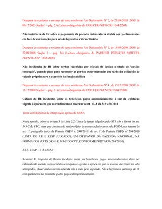 Dispensa de contestar e recorrer do tema conforme Ato Declaratório Nº 2, de 23/09/2003 (DOU de
09/12/2003 Seção I – pág. 23) (Leitura obrigatória do PARECER PGFN/CRJ 1644/2003)
Não incidência de IR sobre o pagamento da parcela indenizatória devida aos parlamentares
em face de convocação para sessão legislativa extraordinária
Dispensa de contestar e recorrer do tema conforme Ato Declaratório Nº 3, de 18/09/2008 (DOU de
22/09/2008 Seção I – pág. 34) (Leitura obrigatória do PARECER PGFN/CRJ PARECER
PGFN/PGA/Nº 1888/2008)
Não incidência de IR sobre verbas recebidas por oficiais de justiça a título de 'auxílio
condução', quando pago para recompor as perdas experimentadas em razão da utilização de
veículo próprio para o exercício da função pública
Dispensa de contestar e recorrer do tema conforme Ato Declaratório Nº 4 , de 1º/12/2008 (DOU de
11/12/2008 Seção I – pág. 61) (Leitura obrigatória do PARECER PGFN/CRJ 2604/2008)
Cálculo do IR incidentes sobre os benefícios pagos acumuladamente, à luz da legislação
vigente à época em que os rendimentos Observar o art. 12-A da MP 479/2010
Tema com dispensa de interposição apenas de RESP.
Neste sentido, observe o item 3 da Lista 2.2 (Lista de temas julgados pelo STJ sob a forma do art.
543-C do CPC, mas que continuarão sendo objeto de contestação/recurso pela PGFN, nos termos do
art. 1º, parágrafo único da Portaria PGFN n. 294/2010) do art. 1º da Portaria PGFN nº 294/2010
(LISTA DE RE E RESP JULGADOS, EM DESFAVOR DA FAZENDA NACIONAL, NA
FORMA DOS ARTS. 543-B E 543-C DO CPC, CONFORME PORTARIA 294/2010):
2.2.3. RESP 1.118.429/SP
Resumo: O Imposto de Renda incidente sobre os benefícios pagos acumuladamente deve ser
calculado de acordo com as tabelas e alíquotas vigentes à época em que os valores deveriam ter sido
adimplidos, observando a renda auferida mês a mês pelo segurado. Não é legítima a cobrança de IR
com parâmetro no montante global pago extemporaneamente.

 