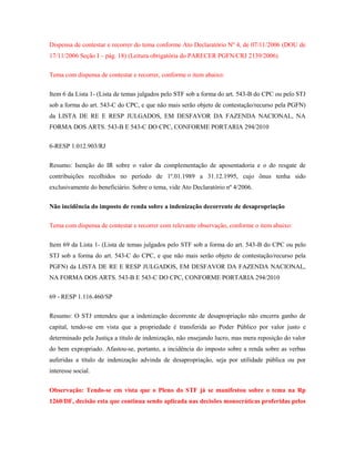Dispensa de contestar e recorrer do tema conforme Ato Declaratório Nº 4, de 07/11/2006 (DOU de
17/11/2006 Seção I – pág. 18) (Leitura obrigatória do PARECER PGFN/CRJ 2139/2006)
Tema com dispensa de contestar e recorrer, conforme o item abaixo:
Item 6 da Lista 1- (Lista de temas julgados pelo STF sob a forma do art. 543-B do CPC ou pelo STJ
sob a forma do art. 543-C do CPC, e que não mais serão objeto de contestação/recurso pela PGFN)
da LISTA DE RE E RESP JULGADOS, EM DESFAVOR DA FAZENDA NACIONAL, NA
FORMA DOS ARTS. 543-B E 543-C DO CPC, CONFORME PORTARIA 294/2010
6-RESP 1.012.903/RJ
Resumo: Isenção do IR sobre o valor da complementação de aposentadoria e o do resgate de
contribuições recolhidos no período de 1º.01.1989 a 31.12.1995, cujo ônus tenha sido
exclusivamente do beneficiário. Sobre o tema, vide Ato Declaratório nº 4/2006.
Não incidência do imposto de renda sobre a indenização decorrente de desapropriação
Tema com dispensa de contestar e recorrer com relevante observação, conforme o item abaixo:
Item 69 da Lista 1- (Lista de temas julgados pelo STF sob a forma do art. 543-B do CPC ou pelo
STJ sob a forma do art. 543-C do CPC, e que não mais serão objeto de contestação/recurso pela
PGFN) da LISTA DE RE E RESP JULGADOS, EM DESFAVOR DA FAZENDA NACIONAL,
NA FORMA DOS ARTS. 543-B E 543-C DO CPC, CONFORME PORTARIA 294/2010
69 - RESP 1.116.460/SP
Resumo: O STJ entendeu que a indenização decorrente de desapropriação não encerra ganho de
capital, tendo-se em vista que a propriedade é transferida ao Poder Público por valor justo e
determinado pela Justiça a título de indenização, não ensejando lucro, mas mera reposição do valor
do bem expropriado. Afastou-se, portanto, a incidência do imposto sobre a renda sobre as verbas
auferidas a título de indenização advinda de desapropriação, seja por utilidade pública ou por
interesse social.
Observação: Tendo-se em vista que o Pleno do STF já se manifestou sobre o tema na Rp
1260/DF, decisão esta que continua sendo aplicada nas decisões monocráticas proferidas pelos

 