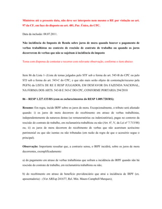 Ministros até a presente data, não deve ser interposto nem mesmo o RE por violação ao art.
97 da CF, em face do disposto no art. 481, Par. Único, do CPC.
Data da inclusão: 08.07.2011.
Não incidência do Imposto de Renda sobre juros de mora quando houver o pagamento de
verbas trabalhistas no contexto de rescisão de contrato de trabalho ou quando os juros
decorrerem de verbas que não se sujeitam à incidência do imposto
Tema com dispensa de contestar e recorrer com relevante observação, conforme o item abaixo:

Item 86 da Lista 1- (Lista de temas julgados pelo STF sob a forma do art. 543-B do CPC ou pelo
STJ sob a forma do art. 543-C do CPC, e que não mais serão objeto de contestação/recurso pela
PGFN) da LISTA DE RE E RESP JULGADOS, EM DESFAVOR DA FAZENDA NACIONAL,
NA FORMA DOS ARTS. 543-B E 543-C DO CPC, CONFORME PORTARIA 294/2010
86 – RESP 1.227.133/RS (com os esclarecimentos do RESP 1.089.720/RS);
Resumo: Em regra, incide IRPF sobre os juros de mora. Excepcionalmente, o tributo será afastado
quando: i) os juros de mora decorrem do recebimento em atraso de verbas trabalhistas,
independentemente da natureza destas (se remuneratórias ou indenizatórias), pagas no contexto da
rescisão do contrato de trabalho, em reclamatória trabalhista ou não (Art. 6º, V, da Lei nº 7.713/88)
ou; ii) os juros de mora decorrem do recebimento de verbas que não acarretam acréscimo
patrimonial ou que são isentas ou não tributadas (em razão da regra de que o acessório segue o
principal).
Observação: Importante ressaltar que, a contrario sensu, o IRPF incidirá, sobre os juros de mora
decorrentes, exemplificadamente:
a) do pagamento em atraso de verbas trabalhistas que sofram a incidência do IRPF quando não há
rescisão do contrato de trabalho, em reclamatória trabalhista ou não;
b) do recebimento em atraso de benefício previdenciário que atrai a incidência de IRPF (ex.
aposentadoria) – (Ver AREsp 241677, Rel. Min. Mauro Campbell Marques);

 