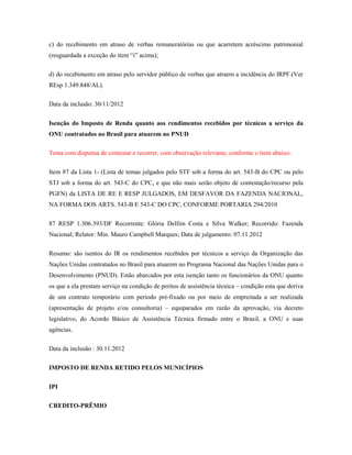 c) do recebimento em atraso de verbas remuneratórias ou que acarretem acréscimo patrimonial
(resguardada a exceção do item “i” acima);
d) do recebimento em atraso pelo servidor público de verbas que atraem a incidência do IRPF.(Ver
REsp 1.349.848/AL).
Data da inclusão: 30/11/2012
Isenção do Imposto de Renda quanto aos rendimentos recebidos por técnicos a serviço da
ONU contratados no Brasil para atuarem no PNUD
Tema com dispensa de contestar e recorrer, com observação relevante, conforme o item abaixo:
Item 87 da Lista 1- (Lista de temas julgados pelo STF sob a forma do art. 543-B do CPC ou pelo
STJ sob a forma do art. 543-C do CPC, e que não mais serão objeto de contestação/recurso pela
PGFN) da LISTA DE RE E RESP JULGADOS, EM DESFAVOR DA FAZENDA NACIONAL,
NA FORMA DOS ARTS. 543-B E 543-C DO CPC, CONFORME PORTARIA 294/2010
87 RESP 1.306.393/DF Recorrente: Glória Delfim Costa e Silva Walker; Recorrido: Fazenda
Nacional; Relator: Min. Mauro Campbell Marques; Data de julgamento: 07.11.2012
Resumo: são isentos do IR os rendimentos recebidos por técnicos a serviço da Organização das
Nações Unidas contratados no Brasil para atuarem no Programa Nacional das Nações Unidas para o
Desenvolvimento (PNUD). Estão abarcados por esta isenção tanto os funcionários da ONU quanto
os que a ela prestam serviço na condição de peritos de assistência técnica – condição esta que deriva
de um contrato temporário com período pré-fixado ou por meio de empreitada a ser realizada
(apresentação de projeto e/ou consultoria) – equiparados em razão da aprovação, via decreto
legislativo, do Acordo Básico de Assistência Técnica firmado entre o Brasil, a ONU e suas
agências.
Data da inclusão : 30.11.2012
IMPOSTO DE RENDA RETIDO PELOS MUNICÍPIOS
IPI
CREDITO-PRÊMIO

 