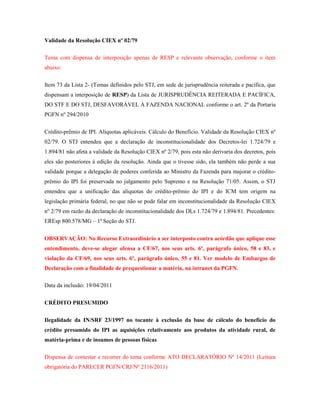 Validade da Resolução CIEX nº 02/79
Tema com dispensa de interposição apenas de RESP e relevante observação, conforme o item
abaixo:
Item 73 da Lista 2- (Temas definidos pelo STJ, em sede de jurisprudência reiterada e pacífica, que
dispensam a interposição de RESP) da Lista de JURISPRUDÊNCIA REITERADA E PACÍFICA,
DO STF E DO STJ, DESFAVORÁVEL À FAZENDA NACIONAL conforme o art. 2º da Portaria
PGFN nº 294/2010
Crédito-prêmio de IPI. Alíquotas aplicáveis. Cálculo do Benefício. Validade da Resolução CIEX nº
02/79. O STJ entendeu que a declaração de inconstitucionalidade dos Decretos-lei 1.724/79 e
1.894/81 não afeta a validade da Resolução CIEX nº 2/79, pois esta não derivaria dos decretos, pois
eles são posteriores à edição da resolução. Ainda que o tivesse sido, ela também não perde a sua
validade porque a delegação de poderes conferida ao Ministro da Fazenda para majorar o créditoprêmio do IPI foi preservada no julgamento pelo Supremo e na Resolução 71/05. Assim, o STJ
entendeu que a unificação das alíquotas do crédito-prêmio do IPI e do ICM tem origem na
legislação primária federal, no que não se pode falar em inconstitucionalidade da Resolução CIEX
nº 2/79 em razão da declaração de inconstitucionalidade dos DLs 1.724/79 e 1.894/81. Precedentes:
EREsp 800.578/MG – 1ª Seção do STJ.
OBSERVAÇÃO: No Recurso Extraordinário a ser interposto contra acórdão que aplique esse
entendimento, deve-se alegar ofensa a CF/67, nos seus arts. 6º, parágrafo único, 58 e 83, e
violação da CF/69, nos seus arts. 6º, parágrafo único, 55 e 81. Ver modelo de Embargos de
Declaração com a finalidade de prequestionar a matéria, na intranet da PGFN.
Data da inclusão: 19/04/2011
CRÉDITO PRESUMIDO
Ilegalidade da IN/SRF 23/1997 no tocante à exclusão da base de cálculo do benefício do
crédito presumido do IPI as aquisições relativamente aos produtos da atividade rural, de
matéria-prima e de insumos de pessoas físicas
Dispensa de contestar e recorrer do tema conforme ATO DECLARATÓRIO Nº 14/2011 (Leitura
obrigatória do PARECER PGFN/CRJ/Nº 2116/2011)

 