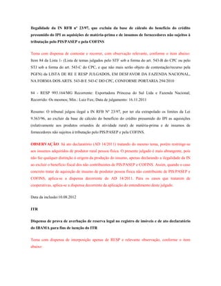 Ilegalidade da IN RFB nº 23/97, que excluiu da base de cálculo do benefício do crédito
presumido do IPI as aquisições de matéria-prima e de insumos de fornecedores não sujeitos à
tributação pelo PIS/PASEP e pela COFINS
Tema com dispensa de contestar e recorrer, com observação relevante, conforme o item abaixo:
Item 84 da Lista 1- (Lista de temas julgados pelo STF sob a forma do art. 543-B do CPC ou pelo
STJ sob a forma do art. 543-C do CPC, e que não mais serão objeto de contestação/recurso pela
PGFN) da LISTA DE RE E RESP JULGADOS, EM DESFAVOR DA FAZENDA NACIONAL,
NA FORMA DOS ARTS. 543-B E 543-C DO CPC, CONFORME PORTARIA 294/2010
84 - RESP 993.164/MG Recorrente: Exportadora Princesa do Sul Ltda e Fazenda Nacional;
Recorrido: Os mesmos; Min.: Luiz Fux; Data de julgamento: 16.11.2011
Resumo: O tribunal julgou ilegal a IN RFB Nº 23/97, por ter ela extrapolado os limites da Lei
9.363/96, ao excluir da base de cálculo do benefício do crédito presumido do IPI as aquisições
(relativamente aos produtos oriundos de atividade rural) de matéria-prima e de insumos de
fornecedores não sujeitos à tributação pelo PIS/PASEP e pela COFINS.
OBSERVAÇÃO: há ato declaratório (AD 14/2011) tratando do mesmo tema, porém restringe-se
aos insumos adquiridos de produtor rural pessoa física. O presente julgado é mais abrangente, pois
não faz qualquer distinção à origem da produção do insumo, apenas declarando a ilegalidade da IN
ao excluir o benefício fiscal dos não contribuintes de PIS/PASEP e COFINS. Assim, quando o caso
concreto tratar de aquisição de insumo de produtor pessoa física não contribuinte de PIS/PASEP e
COFINS, aplica-se a dispensa decorrente do AD 14/2011. Para os casos que tratarem de
cooperativas, aplica-se a dispensa decorrente da aplicação do entendimento deste julgado.
Data da inclusão:10.08.2012
ITR
Dispensa de prova de averbação de reserva legal no registro de imóveis e de ato declaratório
do IBAMA para fins de isenção do ITR
Tema com dispensa de interposição apenas de RESP e relevante observação, conforme o item
abaixo:

 