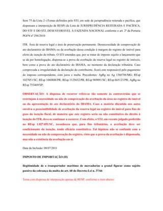 Item 75 da Lista 2- (Temas definidos pelo STJ, em sede de jurisprudência reiterada e pacífica, que
dispensam a interposição de RESP) da Lista de JURISPRUDÊNCIA REITERADA E PACÍFICA,
DO STF E DO STJ, DESFAVORÁVEL À FAZENDA NACIONAL conforme o art. 2º da Portaria
PGFN nº 294/2010
ITR. Área de reserva legal e área de preservação permanente. Desnecessidade de comprovação de
ato declaratório do IBAMA ou da averbação dessa condição à margem do registro de imóvel para
efeito de isenção do tributo. O STJ entendeu que, por se tratar de imposto sujeito a lançamento que
se dá por homologação, dispensa-se a prova da averbação da reserva legal no registro de imóveis,
bem como a prova do ato declaratório do IBAMA, no momento da declaração tributária. Caso
comprovada a irregularidade da declaração do contribuinte, ficará este responsável pelo pagamento
do imposto correspondente, com juros e multa. Precedentes: AgRg no Ag 1360788/MG; REsp
1027051/SC; REsp 1060886/PR; REsp 1125632/PR; REsp 969091/SC; REsp 665123/PR; AgRg no
REsp 753469/SP;
OBSERVAÇÃO: A dispensa de recorrer refere-se tão somente às controvérsias que se
restrinjam à necessidade ou não de comprovação da averbação da área no registro do imóvel
ou da apresentação de ato declaratório do IBAMA. Caso a matéria discutida nos autos
envolva a prescindibilidade de averbação da reserva legal no registro do imóvel para fins de
gozo da isenção fiscal, de maneira que este registro seria ou não constitutivo do direito à
isenção do ITR, deve-se continuar a recorrer. Com efeito, o STJ, em recente julgado proferido
no REsp 1.027.051/SC, reconheceu que, para fins tributários, a averbação deve ser
condicionante da isenção, tendo eficácia constitutiva. Tal hipótese não se confunde com a
necessidade ou não de comprovação do registro, visto que a prova da averbação é dispensada,
mas não a existência da averbação em si.
Data da Inclusão: 08/07/2011
IMPOSTO DE IMPORTAÇÃO (II)
Ilegitimidade de o transportador marítimo de mercadorias a granel figurar como sujeito
passivo da cobrança da multa do art. 60 do Decreto-Lei n. 37/66
Tema com dispensa de interposição apenas de RESP, conforme o item abaixo:

 