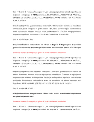 Item 19 da Lista 2- (Temas definidos pelo STJ, em sede de jurisprudência reiterada e pacífica, que
dispensam a interposição de RESP) da Lista de JURISPRUDÊNCIA REITERADA E PACÍFICA,
DO STF E DO STJ, DESFAVORÁVEL À FAZENDA NACIONAL conforme o art. 2º da Portaria
PGFN nº 294/2010
Imposto de Importação. Quebra ínfima ou inferior a 5%. O transportador marítimo de mercadorias
importadas a granel, com perda ou quebra inferior a 5%, não é responsável pelo recolhimento da
multa, a que alude o parágrafo único, do art. 60, do Decreto-lei n° 37/66, nem pelo pagamento do
Imposto de Importação. Precedentes: RESP 202.937; AG 857.563; RESP 171.552.
Data da inclusão: 02.07.2010.
Irresponsabilidade do transportador em relação ao Imposto de Importação e de eventuais
penalidades decorrentes da constatação de avaria em mercadorias em trânsito para outro país
Tema com dispensa de interposição apenas de RESP, conforme o item abaixo:
Item 42 da Lista 2- (Temas definidos pelo STJ, em sede de jurisprudência reiterada e pacífica, que
dispensam a interposição de RESP) da Lista de JURISPRUDÊNCIA REITERADA E PACÍFICA,
DO STF E DO STJ, DESFAVORÁVEL À FAZENDA NACIONAL conforme o art. 2º da Portaria
PGFN nº 294/2010
Imposto de importação sobre mercadoria com destino a outro país, quando verificada sua falta em
trânsito no território nacional. Indevida imputação ao transportador. É indevida a imputação de
responsabilidade tributária ao transportador em relação ao imposto de importação e de eventuais
penalidades decorrentes da constatação de avaria em mercadorias em trânsito para outro país.
Precedentes: RESP 946684/RJ, RESP 362910/PR, RESP 171621/SP, RESP 23496/RJ.
Data da inclusão: 04/10/2010.
Irresponsabilidade do transportador no caso de avaria ou falta de mercadoria importada ao
abrigo da isenção do tributo
Tema com dispensa de interposição apenas de RESP, conforme o item abaixo:
Item 43 da Lista 2- (Temas definidos pelo STJ, em sede de jurisprudência reiterada e pacífica, que
dispensam a interposição de RESP) da Lista de JURISPRUDÊNCIA REITERADA E PACÍFICA,

 