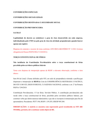 CONTRIBUIÇÕES ESPECIAIS
CONTRIBUIÇÕES SOCIAIS GERAIS
CONTRIBUIÇÕES DESTINADAS À SEGURIDADE SOCIAL
CONTRIBUIÇÃO PREVIDENCIÁRIA
SAT/RAT
Legitimidade do decreto ao estabelecer o grau de risco desenvolvido em cada empresa,
individualizada pelo CNPJ ou pelo grau de risco da atividade preponderante quando houver
apenas um registro
Dispensa de contestar e recorrer do tema conforme ATO DECLARATÓRIO Nº 11/2011 (Leitura
obrigatória do Parecer PGFN/CRJ nº 2120/2011)
TERÇO CONSTITUCIONAL DE FÉRIAS
Não incidência da Contribuição Previdenciária sobre o terço constitucional de férias
percebido pelos servidores públicos federais
Tema com dispensa de interposição apenas de RESP e relevante observação, conforme o item
abaixo:
Item 06 da Lista2- (Temas definidos pelo STJ, em sede de jurisprudência reiterada e pacífica,que
dispensam a interposição de RESP)da Lista de JURISPRUDÊNCIA REITERADA E PACÍFICA,
DO STF E DO STJ, DESFAVORÁVEL À FAZENDA NACIONAL conforme o art. 2º da Portaria
PGFN nº 294/2010
Contribuição Previdenciária. 1/3 de férias. Servidor Público. A contribuição previdenciária não
incide sobre o terço constitucional de férias, percebido pelos servidores públicos federais, por
constituir verba que detém natureza indenizatória e que não se incorpora à remuneração para fins de
aposentadoria. Precedentes: PET7.196; RESP 1.159.293; ERESP 895.589.
OBSERVAÇÃO1: A matéria se encontra com repercussão geral reconhecida no STF (RE
593.068)e, portanto, deve continuar sendo objeto de RE.

 
