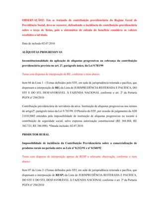 OBSERVAÇÃO2: Em se tratando de contribuição previdenciária do Regime Geral de
Previdência Social, deve-se recorrer, defendendo a incidência de contribuição previdenciária
sobre o terço de férias, pois a sistemática de cálculo do benefício considera os valores
recebidos a tal título.
Data de inclusão:02.07.2010
ALÍQUOTAS PROGRESSIVAS
Inconstitucionalidade da aplicação de alíquotas progressivas na cobrança da contribuição
previdenciária prevista no art. 2º, parágrafo único, da Lei 9.783/99
Tema com dispensa de interposição de RE, conforme o item abaixo:
Item 04 da Lista 1 - (Temas definidos pelo STF, em sede de jurisprudência reiterada e pacífica, que
dispensam a interposição de RE) da Lista de JURISPRUDÊNCIA REITERADA E PACÍFICA, DO
STF E DO STJ, DESFAVORÁVEL À FAZENDA NACIONAL conforme o art. 2º da Portaria
PGFN nº 294/2010
Contribuição previdenciária de servidores da ativa. Instituição de alíquotas progressivas nos termos
do artigo2º, parágrafo único da Lei 9.783/99. O Plenário do STF, por ocasião do julgamento da ADI
2.010/2002 entendeu pela impossibilidade de instituição de alíquotas progressivas no tocante à
contribuição de seguridade social, salvo expressa autorização constitucional (RE 368.484, RE
382.723, RE 386.098). *Datada inclusão: 02.07.2010.
PRODUTOR RURAL
Impossibilidade de incidência da Contribuição Previdenciária sobre a comercialização de
produtos rurais no período entre as Leis nº 8.212/91 e nº 8.540/92
Tema com dispensa de interposição apenas de RESP e relevante observação, conforme o item
abaixo:
Item 07 da Lista 2- (Temas definidos pelo STJ, em sede de jurisprudência reiterada e pacífica, que
dispensam a interposição de RESP) da Lista de JURISPRUDÊNCIA REITERADA E PACÍFICA,
DO STF E DO STJ, DESFAVORÁVEL À FAZENDA NACIONAL conforme o art. 2º da Portaria
PGFN nº 294/2010

 