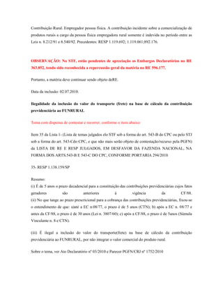 Contribuição Rural. Empregador pessoa física. A contribuição incidente sobre a comercialização de
produtos rurais a cargo da pessoa física empregadora rural somente é indevida no período entre as
Leis n. 8.212/91 e 8.540/92. Precedentes: RESP 1.119.692; 1.119.061;892.176.

OBSERVAÇÃO: No STF, estão pendentes de apreciação os Embargos Declaratórios no RE
363.852, tendo sido reconhecida a repercussão geral da matéria no RE 596.177.
Portanto, a matéria deve continuar sendo objeto deRE.
Data da inclusão: 02.07.2010.
Ilegalidade da inclusão do valor do transporte (frete) na base de cálculo da contribuição
previdenciária ao FUNRURAL
Tema com dispensa de contestar e recorrer, conforme o item abaixo:
Item 35 da Lista 1- (Lista de temas julgados elo STF sob a forma do art. 543-B do CPC ou pelo STJ
sob a forma do art. 543-Cdo CPC, e que não mais serão objeto de contestação/recurso pela PGFN)
da LISTA DE RE E RESP JULGADOS, EM DESFAVOR DA FAZENDA NACIONAL, NA
FORMA DOS ARTS.543-B E 543-C DO CPC, CONFORME PORTARIA 294/2010
35- RESP 1.138.159/SP
Resumo:
(i) É de 5 anos o prazo decadencial para a constituição das contribuições previdenciárias cujos fatos
geradores

são

anteriores

à

vigência

da

CF/88.

(ii) No que tange ao prazo prescricional para a cobrança das contribuições previdenciárias, fixou-se
o entendimento de que: a)até a EC n.08/77, o prazo é de 5 anos (CTN); b) após a EC n. 08/77 e
antes da CF/88, o prazo é de 30 anos (Lei n. 3807/60); c) após a CF/88, o prazo é de 5anos (Súmula
Vinculante n. 8 e CTN).
(iii) É ilegal a inclusão do valor do transporte(frete) na base de cálculo da contribuição
previdenciária ao FUNRURAL, por não integrar o valor comercial do produto rural.
Sobre o tema, ver Ato Declaratório nº 03/2010 e Parecer PGFN/CRJ nº 1752/2010

 