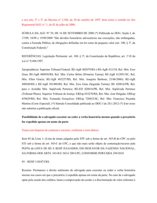 e nos arts. 2º e 3º, do Decreto n° 2.346, de 10 de outubro de 1997, bem como o contido no Ato
Regimental/AGU n.º 1, de 02 de julho de 2008:
SÚMULA DA AGU Nº 39, DE 16 DE SETEMBRO DE 2008 (*) Publicada no DOU, Seção I, de
17/09; 18/09 e 19/09/2008 "São devidos honorários advocatícios nas execuções, não embargadas,
contra a Fazenda Pública, de obrigações definidas em lei como de pequeno valor (art. 100, § 3º, da
Constituição Federal)."
REFERÊNCIAS: Legislação Pertinente: art. 100, § 3º, da Constituição da República; art. 1º-D da
Lei n.º 9.494/1997.
Jurisprudência: Supremo Tribunal Federal: RE-AgR 402079/RS e RE-AgR 412134, Rel. Min. Eros
Grau; RE-AgR 480958/RS, Rel. Min. Carlos Britto (Primeira Turma); RE-AgR 412891/SC, Rel.
Min. Ellen Gracie; RE-AgR 483257/RS, Rel. Min. Joaquim Barbosa; 23/06/2006); RE-AgR
490560/RS e RE-AgR 501480/RS, Rel. Min. Eros Grau (Segunda Turma); RE 420816/PR, Rel.
para o Acórdão Min. Sepúlveda Pertence; RE-ED 420816/PR, Rel. Min. Sepúlveda Pertence
(Tribunal Pleno). Superior Tribunal de Justiça: EREsp 653270/RS, Rel. Min. José Delgado; EREsp
659629/RS, Rel. Min. Fernando Gonçalves; EREsp 720452/SC, Rel. Min. Francisco Peçanha
Martins (Corte Especial). (*) Súmula Consolidada publicada no DOU I de 20.1.2012 (*) Este texto
não substitui a publicação oficial.
Possibilidade de o advogado executar ou ceder a verba honorária mesmo quando o precatório
for expedido apenas em nome da parte
Tema com dispensa de contestar e recorrer, conforme o item abaixo:
Item 85 da Lista 1- (Lista de temas julgados pelo STF sob a forma do art. 543-B do CPC ou pelo
STJ sob a forma do art. 543-C do CPC, e que não mais serão objeto de contestação/recurso pela
PGFN) da LISTA DE RE E RESP JULGADOS, EM DESFAVOR DA FAZENDA NACIONAL,
NA FORMA DOS ARTS. 543-B E 543-C DO CPC, CONFORME PORTARIA 294/2010
85 – RESP 1102473/RS
Resumo: Permanece o direito autônomo do advogado para executar ou ceder a verba honorária
mesmo nos casos em que o precatório é expedido apenas em nome da parte. No caso de o advogado
optar pela cessão dos créditos, basta a comprovação da cessão e a discriminação do valor referente à

 