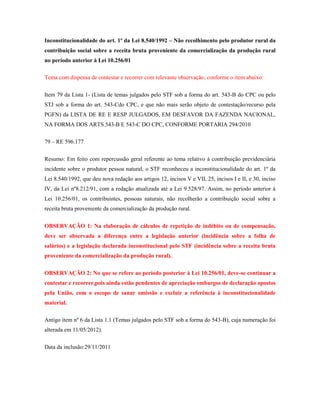 Inconstitucionalidade do art. 1º da Lei 8.540/1992 – Não recolhimento pelo produtor rural da
contribuição social sobre a receita bruta proveniente da comercialização da produção rural
no período anterior à Lei 10.256/01
Tema com dispensa de contestar e recorrer com relevante observação, conforme o item abaixo:
Item 79 da Lista 1- (Lista de temas julgados pelo STF sob a forma do art. 543-B do CPC ou pelo
STJ sob a forma do art. 543-Cdo CPC, e que não mais serão objeto de contestação/recurso pela
PGFN) da LISTA DE RE E RESP JULGADOS, EM DESFAVOR DA FAZENDA NACIONAL,
NA FORMA DOS ARTS.543-B E 543-C DO CPC, CONFORME PORTARIA 294/2010
79 – RE 596.177
Resumo: Em feito com repercussão geral referente ao tema relativo à contribuição previdenciária
incidente sobre o produtor pessoa natural, o STF reconheceu a inconstitucionalidade do art. 1º da
Lei 8.540/1992, que deu nova redação aos artigos 12, incisos V e VII, 25, incisos I e II, e 30, inciso
IV, da Lei nº8.212/91, com a redação atualizada até a Lei 9.528/97. Assim, no período anterior à
Lei 10.256/01, os contribuintes, pessoas naturais, não recolherão a contribuição social sobre a
receita bruta proveniente da comercialização da produção rural.
OBSERVAÇÃO 1: Na elaboração de cálculos de repetição de indébito ou de compensação,
deve ser observada a diferença entre a legislação anterior (incidência sobre a folha de
salários) e a legislação declarada inconstitucional pelo STF (incidência sobre a receita bruta
proveniente da comercialização da produção rural).
OBSERVAÇÃO 2: No que se refere ao período posterior à Lei 10.256/01, deve-se continuar a
contestar e recorrer,pois ainda estão pendentes de apreciação embargos de declaração opostos
pela União, com o escopo de sanar omissão e excluir a referência à inconstitucionalidade
material.
Antigo item nº 6 da Lista 1.1 (Temas julgados pelo STF sob a forma do 543-B), cuja numeração foi
alterada em 11/05/2012).
Data da inclusão:29/11/2011

 