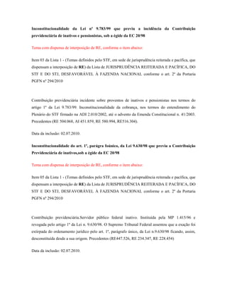 Inconstitucionalidade da Lei nº 9.783/99 que previu a incidência da Contribuição
previdenciária de inativos e pensionistas, sob a égide da EC 20/98
Tema com dispensa de interposição de RE, conforme o item abaixo:
Item 03 da Lista 1 - (Temas definidos pelo STF, em sede de jurisprudência reiterada e pacífica, que
dispensam a interposição de RE) da Lista de JURISPRUDÊNCIA REITERADA E PACÍFICA, DO
STF E DO STJ, DESFAVORÁVEL À FAZENDA NACIONAL conforme o art. 2º da Portaria
PGFN nº 294/2010

Contribuição previdenciária incidente sobre proventos de inativos e pensionistas nos termos do
artigo 1º da Lei 9.783/99. Inconstitucionalidade da cobrança, nos termos do entendimento do
Plenário do STF firmado na ADI 2.010/2002, até o advento da Emenda Constitucional n. 41/2003.
Precedentes (RE 504.068, AI 451.859, RE 580.994, RE516.304).
Data da inclusão: 02.07.2010.
Inconstitucionalidade do art. 1º, parágra foúnico, da Lei 9.630/98 que previu a Contribuição
Previdenciária de inativos,sob a égide da EC 20/98
Tema com dispensa de interposição de RE, conforme o item abaixo:
Item 05 da Lista 1 - (Temas definidos pelo STF, em sede de jurisprudência reiterada e pacífica, que
dispensam a interposição de RE) da Lista de JURISPRUDÊNCIA REITERADA E PACÍFICA, DO
STF E DO STJ, DESFAVORÁVEL À FAZENDA NACIONAL conforme o art. 2º da Portaria
PGFN nº 294/2010

Contribuição previdenciária.Servidor público federal inativo. Instituída pela MP 1.415/96 e
revogada pelo artigo 1º da Lei n. 9.630/98. O Supremo Tribunal Federal assentou que a exação foi
extirpada do ordenamento jurídico pelo art. 1º, parágrafo único, da Lei n.9.630/98 ficando, assim,
desconstituída desde a sua origem. Precedentes (RE447.526, RE 234.347, RE 228.454)
Data da inclusão: 02.07.2010.

 