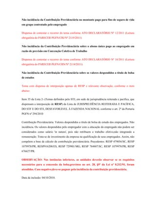 Não incidência da Contribuição Previdenciária no montante pago para fins de seguro de vida
em grupo contratado pelo empregado
Dispensa de contestar e recorrer do tema conforme ATO DECLARATÓRIO Nº 12/2011 (Leitura
obrigatória do PARECER PGFN/CRJ/Nº 2119/2011)
Não incidência da Contribuição Previdenciária sobre o abono único pago ao empregado em
razão de previsão em Convenção Coletiva de Trabalho
Dispensa de contestar e recorrer do tema conforme ATO DECLARATÓRIO Nº 16/2011 (Leitura
obrigatória do PARECER PGFN/CRN/Nº 2114/2011)
Não incidência da Contribuição Previdenciária sobre os valores despendidos a título de bolsa
de estudos
Tema com dispensa de interposição apenas de RESP e relevante observação, conforme o item
abaixo:
Item 35 da Lista 2- (Temas definidos pelo STJ, em sede de jurisprudência reiterada e pacífica, que
dispensam a interposição de RESP) da Lista de JURISPRUDÊNCIA REITERADA E PACÍFICA,
DO STF E DO STJ, DESFAVORÁVEL À FAZENDA NACIONAL conforme o art. 2º da Portaria
PGFN nº 294/2010
Contribuição Previdenciária. Valores despendidos a título de bolsa de estudo dos empregados. Não
incidência. Os valores despendidos pelo empregador com a educação do empregado não podem ser
considerados como salário 'in natura', pois não retribuem o trabalho efetivo,não integrando a
remuneração. Trata-se de investimento da empresa na qualificação de seus empregados. Assim, não
compõem a base de cálculo da contribuição previdenciária. Precedentes: RESP 479056/SC, RESP
1079978/PR, RESP916208/ES, RESP 729901/MG, RESP 784887/SC, RESP 1079978/PR, RESP
676627/PR.
OBSERVAÇÃO: Nas instâncias inferiores, as unidades deverão observar se os requisitos
necessários para a concessão da bolsa,previstos no art. 28, §9º da Lei nº 8.212/91, foram
atendidos. Caso negativo,deve-se pugnar pela incidência da contribuição previdenciária.
Data da inclusão: 04/10/2010.

 