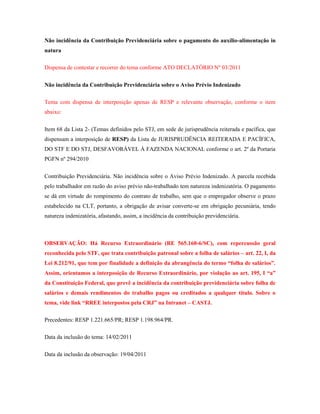 Não incidência da Contribuição Previdenciária sobre o pagamento do auxílio-alimentação in
natura
Dispensa de contestar e recorrer do tema conforme ATO DECLATÓRIO Nº 03/2011
Não incidência da Contribuição Previdenciária sobre o Aviso Prévio Indenizado
Tema com dispensa de interposição apenas de RESP e relevante observação, conforme o item
abaixo:
Item 68 da Lista 2- (Temas definidos pelo STJ, em sede de jurisprudência reiterada e pacífica, que
dispensam a interposição de RESP) da Lista de JURISPRUDÊNCIA REITERADA E PACÍFICA,
DO STF E DO STJ, DESFAVORÁVEL À FAZENDA NACIONAL conforme o art. 2º da Portaria
PGFN nº 294/2010
Contribuição Previdenciária. Não incidência sobre o Aviso Prévio Indenizado. A parcela recebida
pelo trabalhador em razão do aviso prévio não-trabalhado tem natureza indenizatória. O pagamento
se dá em virtude do rompimento do contrato de trabalho, sem que o empregador observe o prazo
estabelecido na CLT, portanto, a obrigação de avisar converte-se em obrigação pecuniária, tendo
natureza indenizatória, afastando, assim, a incidência da contribuição previdenciária.

OBSERVAÇÃO: Há Recurso Extraordinário (RE 565.160-6/SC), com repercussão geral
reconhecida pelo STF, que trata contribuição patronal sobre a folha de salários – art. 22, I, da
Lei 8.212/91, que tem por finalidade a definição da abrangência do termo “folha de salários”.
Assim, orientamos a interposição de Recurso Extraordinário, por violação ao art. 195, I “a”
da Constituição Federal, que prevê a incidência da contribuição previdenciária sobre folha de
salários e demais rendimentos do trabalho pagos ou creditados a qualquer título. Sobre o
tema, vide link “RREE interpostos pela CRJ” na Intranet – CASTJ.
Precedentes: RESP 1.221.665/PR; RESP 1.198.964/PR.
Data da inclusão do tema: 14/02/2011
Data da inclusão da observação: 19/04/2011

 