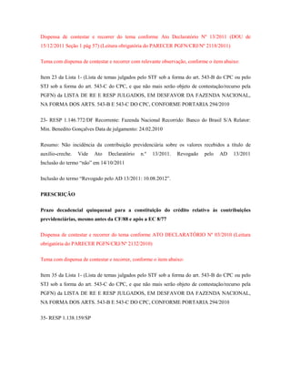Dispensa de contestar e recorrer do tema conforme Ato Declaratório Nº 13/2011 (DOU de
15/12/2011 Seção 1 pág 57) (Leitura obrigatória do PARECER PGFN/CRJ/Nº 2118/2011)
Tema com dispensa de contestar e recorrer com relevante observação, conforme o item abaixo:
Item 23 da Lista 1- (Lista de temas julgados pelo STF sob a forma do art. 543-B do CPC ou pelo
STJ sob a forma do art. 543-C do CPC, e que não mais serão objeto de contestação/recurso pela
PGFN) da LISTA DE RE E RESP JULGADOS, EM DESFAVOR DA FAZENDA NACIONAL,
NA FORMA DOS ARTS. 543-B E 543-C DO CPC, CONFORME PORTARIA 294/2010
23- RESP 1.146.772/DF Recorrente: Fazenda Nacional Recorrido: Banco do Brasil S/A Relator:
Min. Benedito Gonçalves Data de julgamento: 24.02.2010
Resumo: Não incidência da contribuição previdenciária sobre os valores recebidos a título de
auxílio-creche.

Vide

Ato

Declaratório

n.º

13/2011.

Revogado

pelo

AD

13/2011

Inclusão do termo “não” em 14/10/2011
Inclusão do termo “Revogado pelo AD 13/2011: 10.08.2012”.
PRESCRIÇÃO
Prazo decadencial quinquenal para a constituição do crédito relativo às contribuições
previdenciárias, mesmo antes da CF/88 e após a EC 8/77
Dispensa de contestar e recorrer do tema conforme ATO DECLARATÓRIO Nº 03/2010 (Leitura
obrigatória do PARECER PGFN/CRJ/Nº 2132/2010)
Tema com dispensa de contestar e recorrer, conforme o item abaixo:
Item 35 da Lista 1- (Lista de temas julgados pelo STF sob a forma do art. 543-B do CPC ou pelo
STJ sob a forma do art. 543-C do CPC, e que não mais serão objeto de contestação/recurso pela
PGFN) da LISTA DE RE E RESP JULGADOS, EM DESFAVOR DA FAZENDA NACIONAL,
NA FORMA DOS ARTS. 543-B E 543-C DO CPC, CONFORME PORTARIA 294/2010
35- RESP 1.138.159/SP

 