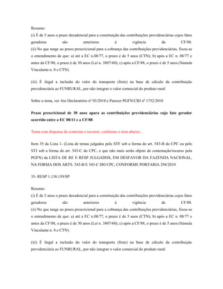 Resumo:
(i) É de 5 anos o prazo decadencial para a constituição das contribuições previdenciárias cujos fatos
geradores

são

anteriores

à

vigência

da

CF/88.

(ii) No que tange ao prazo prescricional para a cobrança das contribuições previdenciárias, fixou-se
o entendimento de que: a) até a EC n.08/77, o prazo é de 5 anos (CTN); b) após a EC n. 08/77 e
antes da CF/88, o prazo é de 30 anos (Lei n. 3807/60); c) após a CF/88, o prazo é de 5 anos (Súmula
Vinculante n. 8 e CTN).
(iii) É ilegal a inclusão do valor do transporte (frete) na base de cálculo da contribuição
previdenciária ao FUNRURAL, por não integrar o valor comercial do produto rural.
Sobre o tema, ver Ato Declaratório nº 03/2010 e Parecer PGFN/CRJ nº 1752/2010
Prazo prescricional de 30 anos apara as contribuições previdenciárias cujo fato gerador
ocorrido entre a EC 08/11 e a CF/88
Tema com dispensa de contestar e recorrer, conforme o item abaixo:
Item 35 da Lista 1- (Lista de temas julgados pelo STF sob a forma do art. 543-B do CPC ou pelo
STJ sob a forma do art. 543-C do CPC, e que não mais serão objeto de contestação/recurso pela
PGFN) da LISTA DE RE E RESP JULGADOS, EM DESFAVOR DA FAZENDA NACIONAL,
NA FORMA DOS ARTS. 543-B E 543-C DO CPC, CONFORME PORTARIA 294/2010
35- RESP 1.138.159/SP
Resumo:
(i) É de 5 anos o prazo decadencial para a constituição das contribuições previdenciárias cujos fatos
geradores

são

anteriores

à

vigência

da

CF/88.

(ii) No que tange ao prazo prescricional para a cobrança das contribuições previdenciárias, fixou-se
o entendimento de que: a) até a EC n.08/77, o prazo é de 5 anos (CTN); b) após a EC n. 08/77 e
antes da CF/88, o prazo é de 30 anos (Lei n. 3807/60); c) após a CF/88, o prazo é de 5 anos (Súmula
Vinculante n. 8 e CTN).
(iii) É ilegal a inclusão do valor do transporte (frete) na base de cálculo da contribuição
previdenciária ao FUNRURAL, por não integrar o valor comercial do produto rural.

 