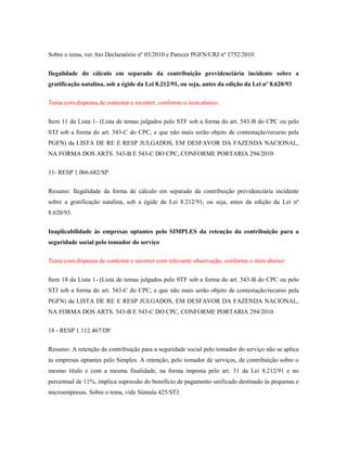 Sobre o tema, ver Ato Declaratório nº 03/2010 e Parecer PGFN/CRJ nº 1752/2010
Ilegalidade do cálculo em separado da contribuição previdenciária incidente sobre a
gratificação natalina, sob a égide da Lei 8.212/91, ou seja, antes da edição da Lei nº 8.620/93
Tema com dispensa de contestar e recorrer, conforme o item abaixo:
Item 11 da Lista 1- (Lista de temas julgados pelo STF sob a forma do art. 543-B do CPC ou pelo
STJ sob a forma do art. 543-C do CPC, e que não mais serão objeto de contestação/recurso pela
PGFN) da LISTA DE RE E RESP JULGADOS, EM DESFAVOR DA FAZENDA NACIONAL,
NA FORMA DOS ARTS. 543-B E 543-C DO CPC, CONFORME PORTARIA 294/2010
11- RESP 1.066.682/SP
Resumo: Ilegalidade da forma de cálculo em separado da contribuição previdenciária incidente
sobre a gratificação natalina, sob a égide da Lei 8.212/91, ou seja, antes da edição da Lei nº
8.620/93.
Inaplicabilidade às empresas optantes pelo SIMPLES da retenção da contribuição para a
seguridade social pelo tomador do serviço
Tema com dispensa de contestar e recorrer com relevante observação, conforme o item abaixo:
Item 18 da Lista 1- (Lista de temas julgados pelo STF sob a forma do art. 543-B do CPC ou pelo
STJ sob a forma do art. 543-C do CPC, e que não mais serão objeto de contestação/recurso pela
PGFN) da LISTA DE RE E RESP JULGADOS, EM DESFAVOR DA FAZENDA NACIONAL,
NA FORMA DOS ARTS. 543-B E 543-C DO CPC, CONFORME PORTARIA 294/2010
18 - RESP 1.112.467/DF
Resumo: A retenção da contribuição para a seguridade social pelo tomador do serviço não se aplica
às empresas optantes pelo Simples. A retenção, pelo tomador de serviços, de contribuição sobre o
mesmo título e com a mesma finalidade, na forma imposta pelo art. 31 da Lei 8.212/91 e no
percentual de 11%, implica supressão do benefício de pagamento unificado destinado às pequenas e
microempresas. Sobre o tema, vide Súmula 425/STJ.

 