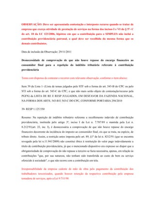 OBSERVAÇÃO: Deve ser apresentada contestação e interposto recurso quando se tratar de
empresa que exerça atividade de prestação de serviços na forma dos incisos I e VI do § 5º- C
do art. 18 da LC 123/2006, hipótese em que a contribuição para o SIMPLES não inclui a
contribuição previdenciária patronal, a qual deve ser recolhida da mesma forma que os
demais contribuintes.
Data de inclusão da Observação: 29/11/2011
Desnecessidade de comprovação de que não houve repasse do encargo financeiro ao
consumidor final para a repetição do indébito tributário referente à contribuição
previdenciária
Tema com dispensa de contestar e recorrer com relevante observação, conforme o item abaixo:
Item 39 da Lista 1- (Lista de temas julgados pelo STF sob a forma do art. 543-B do CPC ou pelo
STJ sob a forma do art. 543-C do CPC, e que não mais serão objeto de contestação/recurso pela
PGFN) da LISTA DE RE E RESP JULGADOS, EM DESFAVOR DA FAZENDA NACIONAL,
NA FORMA DOS ARTS. 543-B E 543-C DO CPC, CONFORME PORTARIA 294/2010
39- RESP 1.125.550
Resumo: Na repetição de indébito tributário referente a recolhimento indevido de contribuição
previdenciária, instituída pelo artigo 3º, inciso I da Lei n. 7.787/89 e mantida pela Lei n.
8.212/91(art. 22, inc. I), é desnecessária a comprovação de que não houve repasse do encargo
financeiro decorrente da incidência do imposto ao consumidor final, eis que se trata, na espécie, de
tributo direto. Assim, a restrição antes imposta pelo art. 89, §1º da lei n. 8212/91 (que se encontra
revogado pela lei n.11.941/2009) não constitui óbice à restituição do valor pago indevidamente a
título de contribuição previdenciária, já que o mencionado dispositivo era expresso ao dispor que a
obrigatoriedade de comprovação do não repasse a terceiro se fazia necessária, apenas, em relação às
contribuições "que, por sua natureza, não tenham sido transferida ao custo de bem ou serviço
oferecido à sociedade", o que não ocorre com a contribuição em tela.
Irresponsabilidade da empresa cedente de mão de obra pelo pagamento da contribuição dos
trabalhadores terceirizados, quando houver retenção da respectiva contribuição pela empresa
tomadora de serviços, após a Lei 9.711/98

 