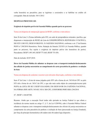 verba honorária no precatório, para se legitimar o cessionário a se habilitar no crédito ali
consignado. Data da inclusão: 30/11/2012
DESPESAS PROCESSUAIS
Exigência de depósito prévio da Fazenda Pública quando parte no processo
Tema com dispensa de interposição apenas de RESP, conforme o item abaixo:
Item 26 da Lista 2- (Temas definidos pelo STJ, em sede de jurisprudência reiterada e pacífica, que
dispensam a interposição de RESP) da Lista de JURISPRUDÊNCIA REITERADA E PACÍFICA,
DO STF E DO STJ, DESFAVORÁVEL À FAZENDA NACIONAL conforme o art. 2º da Portaria
PGFN nº 294/2010 Honorários. Perito. Redação da Súmula 232/STJ (A Fazenda Pública, quando
parte no processo, fica sujeita à exigência do depósito prévio dos honorários do perito).
Precedentes: RESP 1.091.843; RESP 771.665; RESP 733.456.
Data da inclusão: 02.07.2010.
Dever da Fazenda Pública de adiantar as despesas com o transporte/condução/deslocamento
dos oficiais de justiça necessárias ao cumprimento de carta precatória de penhora e avaliação
de bens
Tema com dispensa de contestar e recorrer com relevante observação, conforme o item abaixo:
Item 47 da Lista 1- (Lista de temas julgados pelo STF sob a forma do art. 543-B do CPC ou pelo
STJ sob a forma do art. 543-C do CPC, e que não mais serão objeto de contestação/recurso pela
PGFN) da LISTA DE RE E RESP JULGADOS, EM DESFAVOR DA FAZENDA NACIONAL,
NA FORMA DOS ARTS. 543-B E 543-C DO CPC, CONFORME PORTARIA 294/2010
47 - RESP 1.144.687/RS
Resumo: Ainda que a execução fiscal tenha sido ajuizada na Justiça Federal (o que afasta a
incidência da norma inserta no artigo 1º, § 1º, da Lei 9.289/96), cabe à Fazenda Pública Federal
adiantar as despesas com o transporte/condução/deslocamento dos oficiais de justiça necessárias ao
cumprimento da carta precatória de penhora e avaliação de bens (processada na Justiça Estadual),
por força da princípio hermenêutico ubi eadem ratio ibi eadem legis dispositio .

 