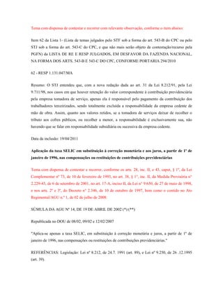 Tema com dispensa de contestar e recorrer com relevante observação, conforme o item abaixo:
Item 62 da Lista 1- (Lista de temas julgados pelo STF sob a forma do art. 543-B do CPC ou pelo
STJ sob a forma do art. 543-C do CPC, e que não mais serão objeto de contestação/recurso pela
PGFN) da LISTA DE RE E RESP JULGADOS, EM DESFAVOR DA FAZENDA NACIONAL,
NA FORMA DOS ARTS. 543-B E 543-C DO CPC, CONFORME PORTARIA 294/2010
62 - RESP 1.131.047/MA
Resumo: O STJ entendeu que, com a nova redação dada ao art. 31 da Lei 8.212/91, pela Lei
9.711/98, nos casos em que houver retenção do valor correspondente à contribuição previdenciária
pela empresa tomadora de serviço, apenas ela é responsável pelo pagamento da contribuição dos
trabalhadores terceirizados, sendo totalmente excluída a responsabilidade da empresa cedente de
mão de obra. Assim, quanto aos valores retidos, se a tomadora de serviços deixar de recolher o
tributo aos cofres públicos, ou recolher a menor, a responsabilidade é exclusivamente sua, não
havendo que se falar em responsabilidade subsidiária ou sucessiva da empresa cedente.
Data da inclusão: 19/04/2011
Aplicação da taxa SELIC em substituição à correção monetária e aos juros, a partir de 1º de
janeiro de 1996, nas compensações ou restituições de contribuições previdenciárias
Tema com dispensa de contestar e recorrer, conforme os arts. 28, inc. II, e 43, caput, § 1º, da Lei
Complementar nº 73, de 10 de fevereiro de 1993, no art. 38, § 1°, inc. II, da Medida Provisória n°
2.229-43, de 6 de setembro de 2001, no art. 17-A, inciso II, da Lei n° 9.650, de 27 de maio de 1998,
e nos arts. 2º e 3º, do Decreto n° 2.346, de 10 de outubro de 1997, bem como o contido no Ato
Regimental/AGU n.º 1, de 02 de julho de 2008:
SÚMULA DA AGU Nº 14, DE 19 DE ABRIL DE 2002 (*) (**)
Republicada no DOU de 08/02, 09/02 e 12/02/2007
"Aplica-se apenas a taxa SELIC, em substituição à correção monetária e juros, a partir de 1º de
janeiro de 1996, nas compensações ou restituições de contribuições previdenciárias."
REFERÊNCIAS: Legislação: Lei nº 8.212, de 24.7. 1991 (art. 89), e Lei nº 9.250, de 26 .12.1995
(art. 39).

 
