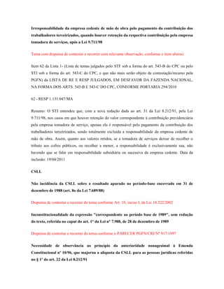 Irresponsabilidade da empresa cedente de mão de obra pelo pagamento da contribuição dos
trabalhadores terceirizados, quando houver retenção da respectiva contribuição pela empresa
tomadora de serviços, após a Lei 9.711/98
Tema com dispensa de contestar e recorrer com relevante observação, conforme o item abaixo:
Item 62 da Lista 1- (Lista de temas julgados pelo STF sob a forma do art. 543-B do CPC ou pelo
STJ sob a forma do art. 543-C do CPC, e que não mais serão objeto de contestação/recurso pela
PGFN) da LISTA DE RE E RESP JULGADOS, EM DESFAVOR DA FAZENDA NACIONAL,
NA FORMA DOS ARTS. 543-B E 543-C DO CPC, CONFORME PORTARIA 294/2010
62 - RESP 1.131.047/MA
Resumo: O STJ entendeu que, com a nova redação dada ao art. 31 da Lei 8.212/91, pela Lei
9.711/98, nos casos em que houver retenção do valor correspondente à contribuição previdenciária
pela empresa tomadora de serviço, apenas ela é responsável pelo pagamento da contribuição dos
trabalhadores terceirizados, sendo totalmente excluída a responsabilidade da empresa cedente de
mão de obra. Assim, quanto aos valores retidos, se a tomadora de serviços deixar de recolher o
tributo aos cofres públicos, ou recolher a menor, a responsabilidade é exclusivamente sua, não
havendo que se falar em responsabilidade subsidiária ou sucessiva da empresa cedente. Data da
inclusão: 19/04/2011
CSLL
Não incidência da CSLL sobre o resultado apurado no período-base encerrado em 31 de
dezembro de 1988 (art. 8o da Lei 7.689/88)
Dispensa de contestar e recorrer do tema conforme Art. 18, inciso I, da Lei 10.522/2002
Inconstitucionalidade da expressão "correspondente ao período base de 1989", sem redução
do texto, referida no caput do art. 1° da Lei n° 7.988, de 28 de dezembro de 1989
Dispensa de contestar e recorrer do tema conforme o PARECER PGFN/CRJ/Nº 917/1997
Necessidade de observância ao princípio da anterioridade nonagesimal à Emenda
Constitucional nº 10/96, que majorou a alíquota da CSLL para as pessoas jurídicas referidas
no § 1º do art. 22 da Lei 8.212/91

 