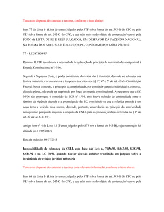 Tema com dispensa de contestar e recorrer, conforme o item abaixo:
Item 77 da Lista 1- (Lista de temas julgados pelo STF sob a forma do art. 543-B do CPC ou pelo
STJ sob a forma do art. 543-C do CPC, e que não mais serão objeto de contestação/recurso pela
PGFN) da LISTA DE RE E RESP JULGADOS, EM DESFAVOR DA FAZENDA NACIONAL,
NA FORMA DOS ARTS. 543-B E 543-C DO CPC, CONFORME PORTARIA 294/2010
77 – RE 587.008/SP
Resumo: O STF reconheceu a necessidade de aplicação do princípio da anterioridade nonagesimal à
Emenda Constitucional nº 10/96.
Segundo a Suprema Corte, o poder constituinte derivado não é ilimitado, devendo se submeter aos
limites materiais, circunstanciais e temporais inscritos nos §§ 1º, 4º e 5º do art. 60 da Constituição
Federal. Nesse contexto, o princípio da anterioridade, por constituir garantia individual e, como tal,
cláusula pétrea, não pode ser suprimido por força de emenda constitucional. Acrescentou que a EC
10/06 não prorrogou o conteúdo da ECR nº 1/94, pois houve solução de continuidade entre o
término da vigência daquela e a promulgação da EC, concluindo-se que a referida emenda é um
novo texto e veicula nova norma, devendo, portanto, observância ao princípio da anterioridade
nonagesimal, porquanto majorou a alíquota da CSLL para as pessoas jurídicas referidas no § 1º do
art. 22 da Lei 8.212/91.
Antigo item nº 4 da Lista 1.1 (Temas julgados pelo STF sob a forma do 543-B), cuja numeração foi
alterada em 11/05/2012).
Data da inclusão: 08/07/2011
Impossibilidade de cobrança da CSLL com base nas Leis n. 7.856/89, 8.043/89, 8.383/91,
8.541/92 e na LC 70/91, quando houver decisão anterior transitada em julgado sobre a
inexistência de relação jurídico-tributária
Tema com dispensa de contestar e recorrer com relevante informação, conforme o item abaixo:
Item 68 da Lista 1- (Lista de temas julgados pelo STF sob a forma do art. 543-B do CPC ou pelo
STJ sob a forma do art. 543-C do CPC, e que não mais serão objeto de contestação/recurso pela

 