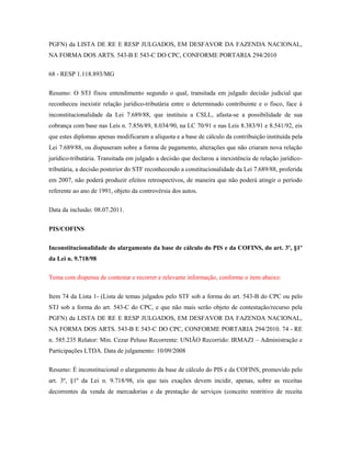 PGFN) da LISTA DE RE E RESP JULGADOS, EM DESFAVOR DA FAZENDA NACIONAL,
NA FORMA DOS ARTS. 543-B E 543-C DO CPC, CONFORME PORTARIA 294/2010
68 - RESP 1.118.893/MG
Resumo: O STJ fixou entendimento segundo o qual, transitada em julgado decisão judicial que
reconheceu inexistir relação jurídico-tributária entre o determinado contribuinte e o fisco, face à
inconstitucionalidade da Lei 7.689/88, que instituiu a CSLL, afasta-se a possibilidade de sua
cobrança com base nas Leis n. 7.856/89, 8.034/90, na LC 70/91 e nas Leis 8.383/91 e 8.541/92, eis
que estes diplomas apenas modificaram a alíquota e a base de cálculo da contribuição instituída pela
Lei 7.689/88, ou dispuseram sobre a forma de pagamento, alterações que não criaram nova relação
jurídico-tributária. Transitada em julgado a decisão que declarou a inexistência de relação jurídicotributária, a decisão posterior do STF reconhecendo a constitucionalidade da Lei 7.689/88, proferida
em 2007, não poderá produzir efeitos retrospectivos, de maneira que não poderá atingir o período
referente ao ano de 1991, objeto da controvérsia dos autos.
Data da inclusão: 08.07.2011.
PIS/COFINS
Inconstitucionalidade do alargamento da base de cálculo do PIS e da COFINS, do art. 3º, §1º
da Lei n. 9.718/98
Tema com dispensa de contestar e recorrer e relevante informação, conforme o item abaixo:
Item 74 da Lista 1- (Lista de temas julgados pelo STF sob a forma do art. 543-B do CPC ou pelo
STJ sob a forma do art. 543-C do CPC, e que não mais serão objeto de contestação/recurso pela
PGFN) da LISTA DE RE E RESP JULGADOS, EM DESFAVOR DA FAZENDA NACIONAL,
NA FORMA DOS ARTS. 543-B E 543-C DO CPC, CONFORME PORTARIA 294/2010. 74 - RE
n. 585.235 Relator: Min. Cezar Peluso Recorrente: UNIÃO Recorrido: IRMAZI – Administração e
Participações LTDA. Data de julgamento: 10/09/2008
Resumo: É inconstitucional o alargamento da base de cálculo do PIS e da COFINS, promovido pelo
art. 3º, §1º da Lei n. 9.718/98, eis que tais exações devem incidir, apenas, sobre as receitas
decorrentes da venda de mercadorias e da prestação de serviços (conceito restritivo de receita

 