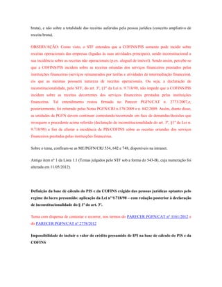 bruta), e não sobre a totalidade das receitas auferidas pela pessoa jurídica (conceito ampliativo de
receita bruta).
OBSERVAÇÃO: Como visto, o STF entendeu que a COFINS/PIS somente pode incidir sobre
receitas operacionais das empresas (ligadas às suas atividades principais), sendo inconstitucional a
sua incidência sobre as receitas não operacionais (p.ex. aluguel de imóvel). Sendo assim, percebe-se
que a COFINS/PIS incidem sobre as receitas oriundas dos serviços financeiros prestados pelas
instituições financeiras (serviços remunerados por tarifas e atividades de intermediação financeira),
eis que as mesmas possuem natureza de receitas operacionais. Ou seja, a declaração de
inconstitucionalidade, pelo STF, do art. 3º, §1º da Lei n. 9.718/98, não impede que a COFINS/PIS
incidam sobre as receitas decorrentes dos serviços financeiros prestadas pelas instituições
financeiras. Tal entendimento restou firmado no Parecer PGFN/CAT n. 2773/2007,e,
posteriormente, foi reiterado pelas Notas PGFN/CRJ n.178/2009 e n. 842/2009. Assim, diante disso,
as unidades da PGFN devem continuar contestando/recorrendo em face de demandas/decisões que
invoquem o precedente acima referido (declaração de inconstitucionalidade do art. 3º, §1º da Lei n.
9.718/98) a fim de afastar a incidência de PIS/COFINS sobre as receitas oriundas dos serviços
financeiros prestadas pelas instituições financeiras.
Sobre o tema, confiram-se as ME/PGFN/CRJ 554, 642 e 748, disponíveis na intranet.
Antigo item nº 1 da Lista 1.1 (Temas julgados pelo STF sob a forma do 543-B), cuja numeração foi
alterada em 11/05/2012).

Definição da base de cálculo do PIS e da COFINS exigido das pessoas jurídicas optantes pelo
regime do lucro presumido: aplicação da Lei nº 9.718/98 – com redação posterior à declaração
de inconstitucionalidade do § 1º do art. 3º.
Tema com dispensa de contestar e recorrer, nos termos do PARECER PGFN/CAT nº 1161/2012 e
do PARECER PGFN/CAT nº 2778/2012
Impossibilidade de incluir o valor do crédito presumido de IPI na base de cálculo do PIS e da
COFINS

 